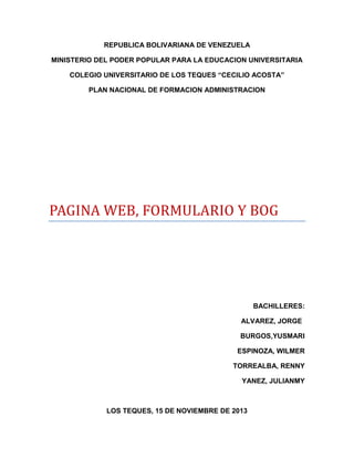 REPUBLICA BOLIVARIANA DE VENEZUELA
MINISTERIO DEL PODER POPULAR PARA LA EDUCACION UNIVERSITARIA
COLEGIO UNIVERSITARIO DE LOS TEQUES “CECILIO ACOSTA”
PLAN NACIONAL DE FORMACION ADMINISTRACION

PAGINA WEB, FORMULARIO Y BOG

BACHILLERES:
ALVAREZ, JORGE
BURGOS,YUSMARI
ESPINOZA, WILMER
TORREALBA, RENNY
YANEZ, JULIANMY

LOS TEQUES, 15 DE NOVIEMBRE DE 2013

 