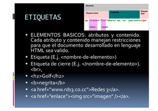 ETIQUETAS	
  

  ELEMENTOS	
   BASICOS:	
   atributos	
   y	
   contenido.	
  
   Cada	
  atributo	
  y	
  contenido	
  manejan	
  restricciones	
  
   para	
  que	
  el	
  documento	
  desarrollado	
  en	
  lenguaje	
  
   HTML	
  sea	
  valido.	
  	
  
  Etiqueta	
  (E.j.	
  <nombre-­‐de-­‐elemento>)	
  	
  
  Etiqueta	
   de	
   cierre	
   (E.j.	
   </nombre-­‐de-­‐elemento>).	
  
   <br>,	
  	
  
  <h2>Golf</h2>	
  
  <b>negrita</b>	
  
  <a	
  href=”www.rds3.co.cc”>Redes	
  3</a>.	
  	
  
  <a	
  href=”enlace”><img	
  src=”imagen”	
  /></a>.	
  
 