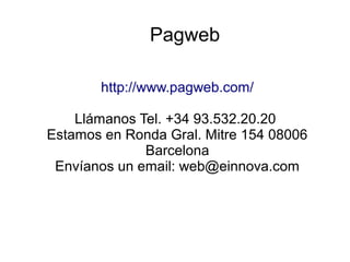 Pagweb
http://www.pagweb.com/
Llámanos Tel. +34 93.532.20.20
Estamos en Ronda Gral. Mitre 154 08006
Barcelona
Envíanos un email: web@einnova.com
 