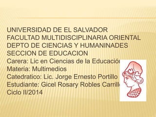 UNIVERSIDAD DE EL SALVADOR 
FACULTAD MULTIDISCIPLINARIA ORIENTAL 
DEPTO DE CIENCIAS Y HUMANINADES 
SECCION DE EDUCACION 
Carera: Lic en Ciencias de la Educación 
Materia: Multimedios 
Catedratico: Lic. Jorge Ernesto Portillo 
Estudiante: Gicel Rosary Robles Carrillo 
Ciclo II/2014 
 