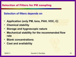 Selection of filters depends on   Application (only PM, Ions, PAH, VOC, C) Chemical stability Storage and hygroscopic nature  Mechanical stability for the recommended flow rate Blank concentrations Cost and availability  09/05/11 Kaushik K. Shandilya Selection of Filters for PM sampling 
