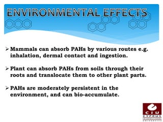 Mammals can absorb PAHs by various routes e.g.
inhalation, dermal contact and ingestion.
Plant can absorb PAHs from soils through their
roots and translocate them to other plant parts.
PAHs are moderately persistent in the
environment, and can bio-accumulate.
 