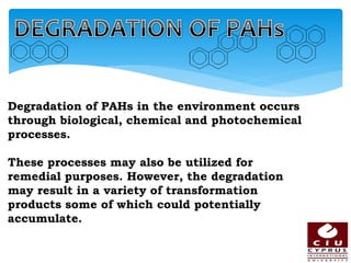 Degradation of PAHs in the environment occurs
through biological, chemical and photochemical
processes.
These processes may also be utilized for
remedial purposes. However, the degradation
may result in a variety of transformation
products some of which could potentially
accumulate.
 