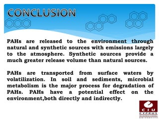 PAHs are released to the environment through
natural and synthetic sources with emissions largely
to the atmosphere. Synthetic sources provide a
much greater release volume than natural sources.
PAHs are transported from surface waters by
volatilization. In soil and sediments, microbial
metabolism is the major process for degradation of
PAHs. PAHs have a potential effect on the
environment,both directly and indirectly.
 