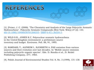 [1]. [Fetzer, J. C. (2000). "The Chemistry and Analysis of the Large Polycyclic Aromatic
Hydrocarbons". Polycyclic Aromatic Compounds (New York: Wiley) 27 (2): 143.
doi:10.1080/10406630701268255. ISBN 0-471-36354-5.
[2]. WILD S.R., JONES K.C. Polynuclear aromatic hydrocarbons
in the United Kingdom environment: a preliminary source
inventory and budget. Environm. Poll. 88, 91, 1995.
[3]. RAMDAHL T., ALFHEIM I., BJORSETH A. PAH emission from various
sources and their evolution over last decades. In "Mobile source emission
including polycyclic organic species". Eds. D. Rondia et al., D. Reidel
Publishing Company, 277, 1983.
[4]. Polish Journal of Environmental Studies Vol. 8, No. 3 (1999), 131-136
 