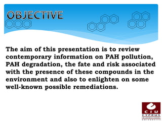 The aim of this presentation is to review
contemporary information on PAH pollution,
PAH degradation, the fate and risk associated
with the presence of these compounds in the
environment and also to enlighten on some
well-known possible remediations.
 
