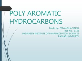 POLY AROMATIC
HYDROCARBONS
Made by- PRIYANSHA SINGH
Roll No.- 1738
UNIVERSITY INSTITUTE OF PHARMACEUTICAL SCIENCES
PANJAB UNIVERSITY
 