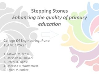 Stepping	
  Stones	
  
Enhancing	
  the	
  quality	
  of	
  primary	
  
educa5on	
  
College	
  Of	
  Engineering,	
  Pune	
  	
  
TEAM:	
  EPOCH	
  
	
  
1.	
  Ashwini	
  V.	
  Yeola	
  
2.	
  Darshika	
  B.	
  Bhayani	
  
3.	
  Prachi	
  O.	
  Tipole	
  
4.	
  Deeksha	
  R.	
  WaBamwar	
  
5.	
  Rohini	
  V.	
  Borkar	
  
 