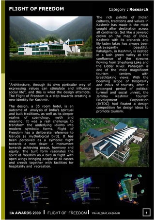 FLIGHT OF FREEDOM

“Architecture, through its own particular way of
expressing values can stimulate and influence
social life”, and this is what the design attempts.
The Flight of Freedom is a step towards creating a
new identity for Kashmir.
The design, a 35 room hotel, is an
outcome of analysis of India’s spiritual
and built traditions, as well as its deeper
realms
of
cosmology,
myth
and
meaning. It was a real challenge to
transform the underlying idioms into
modern symbolic forms. Flight of
Freedom has a deliberate reference to
Garuda (a mythological bird). It has
been perceived as a symbolic flight
towards a new dawn- a monument
towards achieving peace, harmony and
equity. The built form resonates the
spirit of freedom as a bird in flight with
open wings bringing people of all castes
and creeds together with facilities for
hospitality and recreation.

IIA AWARDS 2009

I

FLIGHT OF FREEDOM I

Category : Research
The rich palette of Indian
cultures, traditions and values in
Kashmir has made it the most
sought after destination across
all continents. Set like a jeweled
crown on the map of India,
Kashmir with its orchards and
lily laden lakes has always been
extravagantly
beautiful.
Pahalgam, in Kashmir, is nestled
in a lush green valley at the
confluence
of
the
streams
flowing from Sheshang Lake and
the Lidder River. Pahalgam is
one of the most magnificent
tourism
centers
with
breathtaking views. With the
booming scope of hospitality
and influx of tourists, after a
prolonged period of political
turmoil and social unrest, the
Jammu
Kashmir
Tourism
Development
Corporation
(JKTDC) had floated a design
competition for design ideas to
promote tourism.

PAHALGAM, KASHMIR

1

 