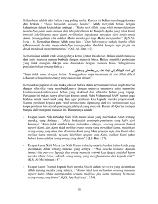 Kehambaan adalah sifat beliau yang paling mulia. Karena itu beliau membanggakannya
dan berkata : “Saya hanyalah seorang hamba”. Allah menyifati beliau dengan
kehambaan dalam kedudukan tertinggi : “Maha suci Allah, yang telah memperjalankan
hamba-Nya pada suatu malam dari Masjidil-Haram ke Masjidil-Aqsha yang telah Kami
berkahi sekelilingnya agar Kami perlihatkan kepadanya sebagian dari tanda-tanda
Kami. Sesungguhnya Dia adalah Maha mendengar lagi Maha mengetahui.” (Q.S.AlIsraa : 1). Kemudian firman Allah yang lain : "Dan bahwasanya tatkala hamba Allah
(Muhammad) berdiri menyembah-Nya (mengerjakan ibadah), hampir saja jin-jin itu
desak mendesak mengerumuninya." (Q.S. Al.-Jinn : 19)
Kemanusiaan adalah letak sesungguhnya kemu’jizatan Rasulullah. Beliau adalah manusia
dari jenis manusia namun berbeda dengan manusia biasa. Beliau memiliki perbedaan
yang tidak mungkin dikejar atau disamakan dengan manusia biasa. Sebagaimana
penilaian beliau tentang dirinya :

‫و‬

‫ر‬

‫أ‬

‫إ‬

‫آ‬

‫إ‬

“Saya tidak sama dengan kalian. Sesungguhnya saya bermalam di sisi Allah diberi
kekuatan sebagaimana orang yang makan dan minum”.
Berdasarkan paparan di atas maka jelaslah bahwa status kemanusian beliau wajib disertai
dengan sifat-sifat yang membedakannya dengan manusia umumnya yaitu menyebut
keistimewaan-keistimewaan beliau yang eksklusif dan sifat-sifat beliau yang terpuji.
Perlakuan ini bukan hanya diberikan khusus untuk Nabi Muhammad SAW namun juga
berlaku untuk rasul-rasul yang lain agar penilaian kita kepada mereka proporsional.
Karena penilaian kepada para rasul semata-mata dipandang dari sisi kemanusiaan saja
tanpa penilaian lain adalah pandangan jahiliyah yang musyrik. Dalam Al-Qur’an terdapat
banyak dalil mengenai masalah ini. Diantaranya adalah :
-

Ucapan kaum Nuh terhadap Nabi Nuh dalam kisah yang diceritakan Allah tentang
mereka, yang Artinya : “Maka berkatalah pemimpin-pemimpin yang kafir dari
kaumnya: "Kami tidak melihat kamu, melainkan (sebagai) seorang manusia (biasa)
seperti Kami, dan Kami tidak melihat orang-orang yang mengikuti kamu, melainkan
orang-orang yang hina dina di antara Kami yang lekas percaya saja, dan Kami tidak
melihat kamu memiliki sesuatu kelebihan apapun atas Kami, bahkan Kami yakin
bahwa kamu adalah orang-orang yang dusta".( Q.S. Hud : 27).

-

Ucapan kaum Nabi Musa dan Nabi Harun terhadap mereka berdua dalam kisah yang
diceritakan Allah tentang mereka, yang artinya : “Dan mereka berkata: Apakah
(patut) kita percaya kepada dua orang manusia seperti kita (juga), padahal kaum
mereka (Bani Israil) adalah orang-orang yang menghambakan diri kepada kita?"
(Q.S. Al-Mu’minuun : 47 )

-

Ucapan kaum Tsamud kepada Nabi mereka Shalih dalam peristiwa yang diceritakan
Allah tentang mereka yang artinya, : “Kamu tidak lain melainkan seorang manusia
seperti kami; Maka datangkanlah sesuatu mukjizat, jika kamu memang Termasuk
orang-orang yang benar". (Q.S. Asy-Syu’araa’ : 154).

10

 