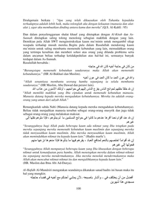 Dzulqarnain berkata : "Apa yang telah dikuasakan oleh Tuhanku kepadaku
terhadapnya adalah lebih baik, maka tolonglah aku dengan kekuatan (manusia dan alatalat ), agar aku membuatkan dinding antara kamu dan mereka".(Q.S. Al-Kahfi : 95)
Dan dalam penyelenggaraan shalat khauf yang ditetapkan dengan Al-Kitab dan AsSunnah ditetapkan saling tolong menolong sebagian makhluk dengan yang lain.
Demikian pula Allah SWT menginstruksikan kaum mu’minin untuk mengambil sikap
waspada terhadap musuh mereka. Begitu pula dalam Rasulullah mendorong kaum
mu’minin untuk saling membantu memenuhi kebutuhan yang lain, memudahkan orang
yang tertimpa kesulitan dan memberi solusi atas orang yang dilanda problema serta
dalam ancaman beliau terhadap ketidakpedulian atas hal-hal ini, semuanya banyak
terdapat dalam As-Sunnah.
Rasulullah bersabda :

‫آنا‬
“Barangsiapa memenuhi kebutuhan saudaranya
kebutuhannya.” (HR Al-Bukhari dan Muslim).

maka

‫أ‬

Allah

akan

‫نأ‬

‫آنا‬

‫آن‬
memenuhi

‫نا‬

‫وا‬

“Allah senantiasa membantu seorang hamba sepanjang ia selalu membantu
saudaranya.” (HR Muslim, Abu Dawud dan perawi lain).

‫اب ا‬

‫ن‬

‫ا‬

‫، أو‬

‫ا‬

‫عا سإ‬

‫ا س‬

‫ا‬

ً

‫إن‬

“Allah memiliki makhluk yang Dia ciptakan untuk memenuhi kebutuhan manusia.
Manusia datang kepada mereka mengadukan kebutuhannya. Mereka itu adalah orangorang yang aman dari adzab Allah.”
Renungkanlah sabda Nabi (Manusia datang kepada mereka mengadukan kebutuhannya).
Beliau tidak menjadikan manusia tersebut sebagai orang-orang musyrik dan juga tidak
sebagai orang-orang yang melakukan maksiat.

‫إ‬

‫ه‬

‫ه ، ذا‬

‫ا‬

‫ا‬

‫آ ا‬

‫ه‬

‫أ ه‬

‫أ ام‬

‫إن‬
‫ه‬

“Sesungguhnya bagi Allah pada beberapa kaum ada nikmat yang Dia tetapkan pada
mereka sepanjang mereka memenuhi kebutuhan kaum muslimin dan sepanjang mereka
tidak menyusahkan kaum muslimin. Jika mereka menyusahkan kaum muslimin, Allah
akan memindahkan nikmat itu kepada kaum lain.” (Hadits marfu’).

‫ه‬

‫ه ذا‬

‫ه‬

،‫د‬

‫ا‬

‫أ ا ًا‬
‫ه‬
‫إ‬

‫إن‬

“Sesungguhnya Allah mempunyai beberapa kaum yang Dia khususkan dengan beberapa
nikmat untuk kemanfaatan para hamba. Allah menetapkan mereka dalam nikmat-nikmat
itu sepanjang mereka mendermakannya. Jika mereka menolak mendermakannya maka
Allah akan mencabut nikmat-nikmat itu dan mengalihkannya kepada kaum lain.”
(HR. Muslim dan Ibnu Abi Ad-Dunya).
Al-Hafidh Al-Mundziri mengatakan seandainya dikatakan sanad hadits ini hasan maka itu
hal yang mungkin.

‫ء‬

‫أ‬

‫أ آ‬

‫– ن‬
100

‫– وأ ر‬

‫أن‬
‫يه ا‬

‫أ‬

 
