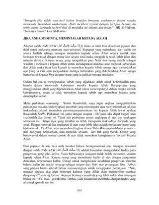 “Sungguh jika salah satu dari kalian berjalan bersama saudaranya dalam rangka
memenuhi kebutuhan saudaranya –Nabi memberi isyarat dengan jari-jari beliau– itu
lebih utama daripada ia beri’tikaf di masjidku ini selama dua bulan.” (HR Al-Hakim).
“Isnadnya hasan,” kata Al-Hakim.
JIKA ANDA MEMINTA, MEMINTALAH KEPADA ALLAH
Adapun sabda Nabi SAW ( ‫ل ا‬
‫ )وإذا‬maka ia tidak bisa dijadikan pijakan dan
dalil untuk melarang meminta atau tawassul. Siapapun yang memahami dari hadits ini
secara harfiah adanya larangan memohon kepada selain Allah secara mutlak atau
larangan tawassul dengan orang lain secara total maka sungguh ia telah salah jalan dan
menipu dirinya. Karena orang yang menjadikan para Nabi dan orang shalih sebagai
wasilah ( mediator ) kepada Allah untuk mendapatkan manfaat atau menolak keburukan
dari Allah maka tidak lain kecuali ia memohon kepada Allah semata agar memudahkan
apa yang ia cari atau menjauhkan darinya keburukan yang dikehendaki Allah seraya
bertawassul kepada-Nya dengan orang yang ia jadikan sebagai mediator.
Dalam hal ini, ia menggunakan sebab yang dijadikan Allah untuk keberhasilan para
hamba dalam memenuhi kebutuhan mereka kepada Allah. Barangsiapa yang
menggunakan sebab yang diperintahkan Allah untuk menempuhnya dalam rangka meraih
keinginannya, maka ia tidak memohon kepada sebab tapi memohon kepada yang
menetapkan sebab.
Maka perkataan seseorang : Wahai Rasulullah, saya ingin engkau mengembalikan
pandangan mataku, melenyapkan musibah yang menimpaku atau menyembuhkan sakitku
maksudnya adalah memohon permintaan-permintaan ini kepada Allah lewat syafaat
Rasulullah SAW. Perkataan ini sama dengan ucapan : Do’akan aku dapat begini atau
syafaatilah aku dalam ini. Tidak ada perbedaan antara ungkapan di atas dan ungkapan
semacam ini. Hanya saja, yang terakhir ini lebih transparan maksudnya daripada yang
awal. Ucapan semisal dua ungkapan di atas yang lebih jelas adalah perkataan orang yang
bertawassul : Ya Allah, saya memohon Engkau -lewat Nabi-Mu– memudahkan sesuatu –
dari hal yang bermanfaat, atau menolak sesuatu– dari hal yang buruk. Orang yang
bertawassul dalam semua contoh di atas tidak memohon keinginannya kecuali kepada
Allah.
Dari paparan di atas bisa anda ketahui bahwa berargumentasi atas larangan tawassul
‫ )إذا‬adalah kesalahan mengarahkan hadits pada
dengan sabda Nabi SAW ( ‫ل ا‬
pengertian yang jelas keliru. Yaitu bahwasanya siapapun tidak boleh memohon sesuatu
kepada selain Allah. Karena orang yang memahami hadits di atas dengan pengertian
demikian, sepenuhnya keliru. Cukup untuk menjelaskan kesalahan pengertian tersebut
bahwa hadits itu sendiri terucap sebagai respon dari Nabi atas pertanyaan Ibnu ‘Abbas
sang perawi hadits setelah beliau memancingnya untuk mengajukan pertanyaan. “Nak,
maukah engkau aku ajari beberapa kalimat yang Allah akan memberimu manfaat
dengannya?” pancing beliau. Anjuran bertanya manakah yang lebih indah dari dorongan
beliau ini? “Ya, mau,” jawab Ibnu ‘Abbas. Lalu Rasulullah membalas dengan hadits yang
ada ungkapan di atas ini.
101

 