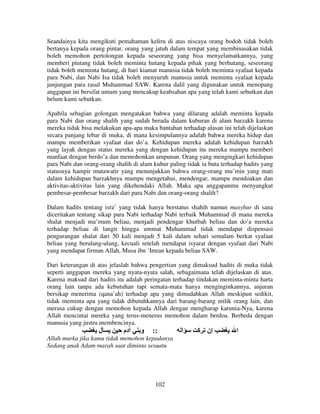 Seandainya kita mengikuti pemahaman keliru di atas niscaya orang bodoh tidak boleh
bertanya kepada orang pintar, orang yang jatuh dalam tempat yang membinasakan tidak
boleh memohon pertolongan kepada seseorang yang bisa menyelamatkannya, yang
memberi piutang tidak boleh meminta hutang kepada pihak yang berhutang, seseorang
tidak boleh meminta hutang, di hari kiamat manusia tidak boleh meminta syafaat kepada
para Nabi, dan Nabi Isa tidak boleh menyuruh manusia untuk meminta syafaat kepada
junjungan para rasul Muhammad SAW. Karena dalil yang digunakan untuk menopang
anggapan ini bersifat umum yang mencakup keabsahan apa yang telah kami sebutkan dan
belum kami sebutkan.
Apabila sebagian golongan mengatakan bahwa yang dilarang adalah meminta kepada
para Nabi dan orang shalih yang sudah berada dalam kuburan di alam barzakh karena
mereka tidak bisa melakukan apa-apa maka bantahan terhadap alasan ini telah dijelaskan
secara panjang lebar di muka, di mana kesimpulannya adalah bahwa mereka hidup dan
mampu memberikan syafaat dan do’a. Kehidupan mereka adalah kehidupan barzakh
yang layak dengan status mereka yang dengan kehidupan itu mereka mampu memberi
manfaat dengan berdo’a dan memohonkan ampunan. Orang yang mengingkari kehidupan
para Nabi dan orang-orang shalih di alam kubur paling tidak ia buta terhadap hadits yang
statusnya hampir mutawatir yang menunjukkan bahwa orang-orang mu’min yang mati
dalam kehidupan barzakhnya mampu mengetahui, mendengar, mampu mendoakan dan
aktivitas-aktivitas lain yang dikehendaki Allah. Maka apa anggapanmu menyangkut
pembesar-pembesar barzakh dari para Nabi dan orang-orang shalih?
Dalam hadits tentang isra’ yang tidak hanya berstatus shahih namun masyhur di sana
diceritakan tentang sikap para Nabi terhadap Nabi terbaik Muhammad di mana mereka
shalat menjadi ma’mum beliau, menjadi pendengar khutbah beliau dan do’a mereka
terhadap beliau di langit hingga ummat Muhammad tidak mendapat dispensasi
pengurangan shalat dari 50 kali menjadi 5 kali dalam sehari semalam berkat syafaat
beliau yang berulang-ulang, kecuali setelah mendapat isyarat dengan syafaat dari Nabi
yang mendapat firman Allah, Musa ibn ‘Imran kepada beliau SAW.
Dari keterangan di atas jelaslah bahwa pengertian yang dimaksud hadits di muka tidak
seperti anggapan mereka yang nyata-nyata salah, sebagaimana telah dijelaskan di atas.
Karena maksud dari hadits itu adalah peringatan terhadap tindakan meminta-minta harta
orang lain tanpa ada kebutuhan tapi semata-mata hanya menginginkannya, anjuran
bersikap menerima (qana’ah) terhadap apa yang dimudahkan Allah meskipun sedikit,
tidak meminta apa yang tidak dibutuhkannya dari barang-barang milik orang lain, dan
merasa cukup dengan memohon kepada Allah dengan mengharap karunia-Nya, karena
Allah mencintai mereka yang terus-menerus memohon dalam berdoa. Berbeda dengan
manusia yang justru membencinya.

‫ل‬

‫دم‬

‫و‬

::

Allah murka jika kamu tidak memohon kepadanya
Sedang anak Adam marah saat diminta sesuatu

102

‫ا‬

‫إن آ‬

‫ا‬

 