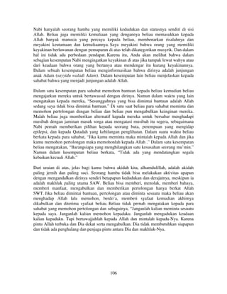 Nabi hanyalah seorang hamba yang memiliki kedudukan dan statusnya sendiri di sisi
Allah. Beliau juga memiliki kemuliaan yang dengannya beliau memasukkan kepada
Allah banyak manusia yang percaya kepada beliau, membenarkan risalahnya dan
meyakini keutamaan dan kemuliaannya. Saya meyakini bahwa orang yang memiliki
keyakinan berlawanan dengan pemaparan di atas telah dikategorikan musyrik. Dan dalam
hal ini tidak ada perbedaan pendapat. Karena itu, Anda akan melihat bahwa dalam
sebagian kesempatan Nabi mengingatkan keyakinan di atas jika tampak lewat wahyu atau
dari keadaan bahwa orang yang bertanya atau mendengar itu kurang keyakinannya.
Dalam sebuah kesempatan beliau menginformasikan bahwa dirinya adalah junjungan
anak Adam (sayyidu waladi Adam). Dalam kesempatan lain beliau menjelaskan kepada
sahabat bahwa yang menjadi junjungan adalah Allah.
Dalam satu kesempatan para sahabat memohon bantuan kepada beliau kemudian beliau
mengajarkan mereka untuk bertawassul dengan dirinya. Namun dalam waktu yang lain
mengatakan kepada mereka, “Sesungguhnya yang bisa dimintai bantuan adalah Allah
sedang saya tidak bisa dimintai bantuan.” Di satu saat beliau para sahabat meminta dan
memohon pertolongan dengan beliau dan beliau pun mengabulkan keinginan mereka.
Malah beliau juga memberikan alternatif kepada mereka untuk bersabar menghadapi
musibah dengan jaminan masuk sorga atau mengatasi musibah itu segera, sebagaimana
Nabi pernah memberikan pilihan kepada seorang buta, perempuan yang mengidap
epilepsi, dan kepada Qatadah yang kehilangan penglihatan. Dalam suatu waktu beliau
berkata kepada para sahabat, “Jika kamu meminta maka mintalah kepada Allah dan jika
kamu memohon pertolongan maka memohonlah kepada Allah .” Dalam satu kesempatan
beliau mengatakan, “Barangsiapa yang menghilangkan satu kesusahan seorang mu’min.”
Namun dalam kesempatan beliau berkata, “Tidak ada yang mendatangkan segala
kebaikan kecuali Allah.”
Dari uraian di atas, jelas bagi kamu bahwa akidah kita, alhamdulillah, adalah akidah
paling jernih dan paling suci. Seorang hamba tidak bisa melakukan aktivitas apapun
dengan mengandalkan dirinya sendiri betapapun kedudukan dan derajatnya, meskipun ia
adalah makhluk paling utama SAW. Beliau bisa memberi, menolak, memberi bahaya,
memberi manfaat, mengabulkan dan memberikan pertolongan hanya berkat Allah
SWT. Jika beliau dimintai bantuan, pertolongan atau diminta sesuatu maka beliau akan
menghadap Allah lalu memohon, berdo’a, memberi syafaat kemudian akhirnya
dikabulkan dan diterima syafaat beliau. Beliau tidak pernah mengatakan kepada para
sahabat yang memohon pertolongan dan sebagainya, “Janganlah kalian meminta sesuatu
kepada saya. Janganlah kalian memohon kepadaku. Janganlah mengadukan keadaan
kalian kepadaku. Tapi bertawajjuhlah kepada Allah dan mintalah kepada-Nya. Karena
pintu Allah terbuka dan Dia dekat serta mengabulkan. Dia tidak membutuhkan siapapun
dan tidak ada penghalang dan penjaga pintu antara Dia dan makhluk-Nya.

106

 