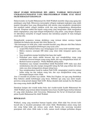 SIKAP SYAIKH MUHAMMAD BIN ABDUL WAHHAB MENYANGKUT
UNGKAPAN-UNGKAPAN YANG DIKATEGORIKAN SYIRIK ATAU SESAT
OLEH SEBAGIAN GOLONGAN
Dalam konteks ini Syaikh Muhammad ibn Abdil Wahhab memiliki sikap yang agung dan
pandangan yang bijak. Khususnya menyangkut sebagian ungkapan-ungkapan yang sudah
populer diucapkan lisan yang dikategorikan oleh mereka yang mengkalim memproteksi
dan membela tauhid, sebagai tindakan syirik dan yang mengatakannya dikategorikan
musyrik. Pimpinan tauhid dan kepala orang-orang yang mengesakan Allah mengatakan
dalam ungkapannya yang tepat dengan kebijakannya yang pintar, yang dengan sikapnya
ini dakwahnya menyebar di tengah manusia dan metodenya populer di mata kalangan
awam dan elite.
Dengarkanlah ucapannya tentang akidahnya yang termuat dalam suratnya kepada
Abdullah ibn Suhaim dan dicetak oleh Ahlul Majma’ah :
“Jika keterangan ini telah jelas, maka masalah-masalah yang dikecam oleh Ibnu Suhaim
sebagian ada yang merupakan kebohongan yang nyata yaitu :
o ucapan Ibnu Suhaim bahwa saya menganggap sesat semua kitab madzhab empat
o Bahwa manusia semenjak 600 tahun yang silam tidak menganut agama yang
benar.
o Saya mengklaim mampu berijtihad dan lepas dari taqlid.
o Perbedaan para ulama adalah bencana dan saya mengkafirkan orang yang
melakukan tawassul dengan orang-orang shalih, dan saya mengkafirkan Imam AlBushoiri karena ucapannya : Wahai Makhluk paling mulia.
o Seandainya saya mampu meruntuhkan kubah Rasulullah SAW maka saya akan
melakukannya dan jika mampu mengambil talang Ka’bah yang terbuat dari emas
maka saya akan menggantinya dengan talang kayu.
o Saya mengharamkan ziarah ke makam Nabi SAW, mengingkari ziarah ke makam
kedua orang tua dan makam orang lain, dan saya mengkafirkan orang yang
bersumpah dengan selain Allah.
Atas 12 masalah ini jawaban saya adalah : Maha Suci Engkau, ini (apa yang dituduhkan
Ibnu Suhaim) adalah kebohongan yang besar, Sebelum apa yang saya alami terjadi,
peristiwa mirip pernah dialami Nabi SAW. Beliau dituduh telah memaki Isa ibn Maryam
dan orang-orang shalih (ْ ُ ُ ُُ ْ َ َ َ َ )
Demikian kutipan dari risalah kedua belas dari risalah-risalah Syaikh Muhammad ibn
Abdil Wahhab yang termuat dalam kumpulan karya-karya Syaikh bagian kelima halaman
61 yang telah diedarkan oleh Universitas Muhammad ibn Sa’ud Al-Islam2yah dalam
pekan Syaikh Muhammad ibn Abdil Wahhab.
RINGKASAN
Walhasil, orang yang memohon bantuan kepada selain Allah tidak bisa divonis kafir
kecuali jika ia meyakini penciptaan oleh selain Allah. Membedakan antara orang mati
dan orang hidup tidak ada artinya sama sekali. Karena jika seseorang meyakini
penciptaan oleh selain Allah maka ia kafir, namun masih terdapat perbedaan dengan
107

 