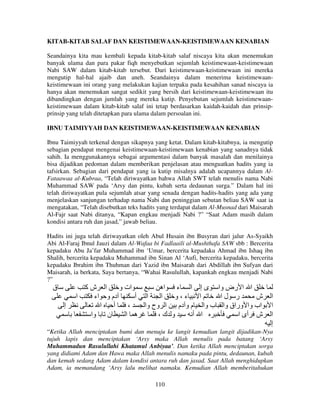 KITAB-KITAB SALAF DAN KEISTIMEWAAN-KEISTIMEWAAN KENABIAN
Seandainya kita mau kembali kepada kitab-kitab salaf niscaya kita akan menemukan
banyak ulama dan para pakar fiqh menyebutkan sejumlah keistimewaan-keistimewaan
Nabi SAW dalam kitab-kitab tersebut. Dari keistimewaan-keistimewaan ini mereka
mengutip hal-hal ajaib dan aneh. Seandainya dalam menerima keistimewaankeistimewaan ini orang yang melakukan kajian terpaku pada kesahihan sanad niscaya ia
hanya akan menemukan sangat sedikit yang bersih dari keistimewaan-keistimewaan itu
dibandingkan dengan jumlah yang mereka kutip. Penyebutan sejumlah keistimewaankeistimewaan dalam kitab-kitab salaf ini tetap berdasarkan kaidah-kaidah dan prinsipprinsip yang telah ditetapkan para ulama dalam persoalan ini.
IBNU TAIMIYYAH DAN KEISTIMEWAAN-KEISTIMEWAAN KENABIAN
Ibnu Taimiyyah terkenal dengan sikapnya yang ketat. Dalam kitab-kitabnya, ia mengutip
sebagian pendapat mengenai keistimewaan-keistimewaan kenabian yang sanadnya tidak
sahih. Ia menggunakannya sebagai argumentasi dalam banyak masalah dan menilainya
bisa dijadikan pedoman dalam memberikan penjelasan atau menguatkan hadits yang ia
tafsirkan. Sebagian dari pendapat yang ia kutip misalnya adalah ucapannya dalam AlFataawaa al-Kubraa, “Telah diriwayatkan bahwa Allah SWT telah menulis nama Nabi
Muhammad SAW pada ‘Arsy dan pintu, kubah serta dedaunan surga.” Dalam hal ini
telah diriwayatkan pula sejumlah atsar yang senada dengan hadits-hadits yang ada yang
menjelaskan sanjungan terhadap nama Nabi dan peninggian sebutan beliau SAW saat ia
mengatakan, “Telah disebutkan teks hadits yang terdapat dalam Al-Musnad dari Maisarah
Al-Fajr saat Nabi ditanya, “Kapan engkau menjadi Nabi ?” “Saat Adam masih dalam
kondisi antara ruh dan jasad,” jawab beliau.
Hadits ini juga telah diriwayatkan oleh Abul Husain ibn Busyran dari jalur As-Syaikh
Abi Al-Faraj Ibnul Jauzi dalam Al-Wafaa bi Fadlaaili al-Mushthafa SAW sbb : Bercerita
kepadaku Abu Ja’far Muhammad ibn ‘Umar, bercerita kepadaku Ahmad ibn Ishaq ibn
Shalih, bercerita kepadaku Muhammad ibn Sinan Al ‘Aufi, bercerita kepadaku, bercerita
kepadaku Ibrahim ibn Thuhman dari Yazid ibn Maisarah dari Abdillah ibn Sufyan dari
Maisarah, ia berkata, Saya bertanya, “Wahai Rasulullah, kapankah engkau menjadi Nabi
?”

‫ق‬
‫إ‬

‫ا شآ‬
‫ات و‬
‫ا ا رض وا ى إ ا ء اه‬
‫ا‬
‫دم و اء‬
‫ا أ‬
‫ا‬
‫ء،و‬
‫ا‬
‫ر لا‬
‫ش‬
‫ا‬
‫أ‬
،
‫ا وح وا‬
‫اب وا وراق وا ب وا م و دم‬
‫ن وا‬
‫ه ا‬
،‫و ك‬
‫ا أ‬
‫ش أى ا‬

‫ا‬
‫ا‬
‫ا‬
‫إ‬

“Ketika Allah menciptakan bumi dan menuju ke langit kemudian langit dijadikan-Nya
tujuh lapis dan menciptakan ‘Arsy maka Allah menulis pada batang ‘Arsy
Muhammadun Rasulullahi Khatamul Anbiyaa’. Dan ketika Allah menciptakan sorga
yang didiami Adam dan Hawa maka Allah menulis namaku pada pintu, dedaunan, kubah
dan kemah sedang Adam dalam kondisi antara ruh dan jasad. Saat Allah menghidupkan
Adam, ia memandang ‘Arsy lalu melihat namaku. Kemudian Allah memberitahukan
110

 