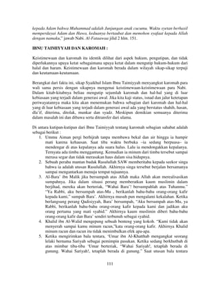 kepada Adam bahwa Muhammad adalah Junjungan anak cucumu. Waktu syetan berhasil
memperdayai Adam dan Hawa, keduanya bertaubat dan memohon syafaat kepada Allah
dengan namaku,” jawab Nabi. Al-Fataawaa jilid 2 hlm. 151.
IBNU TAIMIYYAH DAN KAROMAH :
Keistimewaan dan karomah itu identik dilihat dari aspek hukum, pengutipan, dan tidak
diperlukannya upaya ketat sebagaimana upaya ketat dalam mengutip hukum-hukum dari
halal dan haram. Keistimewaan dan karomah berada dalam wilayah sikap-sikap terpuji
dan keutamaan-keutamaan.
Berangkat dari fakta ini, sikap Syaikhul Islam Ibnu Taimiyyah menyangkut karomah para
wali sama persis dengan sikapnya mengenai keistimewaan-keistimewaan para Nabi.
Dalam kitab-kitabnya beliau mengutip sejumlah karomah dan hal-hal yang di luar
kebiasaan yang terjadi dalam generasi awal. Jika kita kaji status, isnad dan jalur ketetapan
periwayatannya maka kita akan menemukan bahwa sebagian dari karomah dan hal-hal
yang di luar kebiasaan yang terjadi dalam generasi awal ada yang berstatus shahih, hasan,
dla’if, diterima, ditolak, munkar dan syadz. Meskipun demikian semuanya diterima
dalam masalah ini dan dibawa serta ditransfer dari ulama.
Di antara kutipan-kutipan dari Ibnu Taimiyyah tentang karomah sebagian sahabat adalah
sebagai berikut :
1. Ummu Aiman pergi berhijrah tanpa membawa bekal dan air hingga ia hampir
mati karena kehausan. Saat tiba waktu berbuka –ia sedang berpuasa– ia
mendengar di atas kepalanya ada suara halus. Lalu ia mendongakkan kepalanya.
Ternyata ada timba menggantung. Kemudian ia minum dari timba tersebut sampai
merasa segar dan tidak merasakan haus dalam sisa hidupnya.
2. Sebuah perahu mantan budak Rasulullah SAW memberitahu kepada seekor singa
bahwa ia adalah utusan Rasulullah. Akhirnya singa tersebut berjalan bersamanya
sampai mengantarkan menuju tempat tujuannya.
3. Al-Bara’ ibn Malik jika bersumpah atas Allah maka Allah akan merealisasikan
sumpahnya. Jika dalam situasi perang memberatkan kaum muslimin dalam
berjihad, mereka akan berteriak, “Wahai Bara’! bersumpahlah atas Tuhanmu.”
“Ya Rabbi, aku bersumpah atas-Mu , berikanlah bahu-bahu orang-orang kafir
kepada kami,” sumpah Bara’. Akhirnya musuh pun mengalami kekalahan. Ketika
berlangsung perang Qadisiyyah, Bara’ bersumpah, “Aku bersumpah atas-Mu, ya
Rabbi, berikanlah bahu-bahu orang-orang kafir kepada kami dan jadikan aku
orang pertama yang mati syahid.” Akhirnya kaum muslimin diberi bahu-bahu
orang-orang kafir dan Bara’ sendiri terbunuh sebagai syahid.
4. Khalid ibn Al-Walid mengepung sebuah benteng yang kokoh. “Kami tidak akan
menyerah sampai kamu minum racun,”kata orang-orang kafir. Akhirnya Khalid
minum racun dan racun itu tidak menimbulkan efek apa-apa.
5. Ketika mengirimkan bala tentara, ‘Umar ibn Al-Khatthab mengangkat seorang
lelaki bernama Sariyah sebagai pemimpin pasukan. Ketika sedang berkhutbah di
atas mimbar tiba-tiba ‘Umar berteriak, “Wahai Sariyah!, tetaplah berada di
gunung. Wahai Sariyah!, tetaplah berada di gunung.” Saat utusan bala tentara
111

 