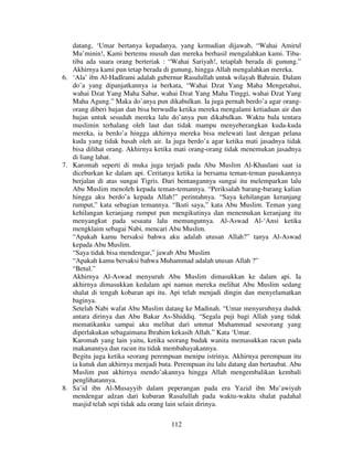 datang, ‘Umar bertanya kepadanya, yang kemudian dijawab, “Wahai Amirul
Mu’minin!, Kami bertemu musuh dan mereka berhasil mengalahkan kami. Tibatiba ada suara orang berteriak : “Wahai Sariyah!, tetaplah berada di gunung.”
Akhirnya kami pun tetap berada di gunung, hingga Allah mengalahkan mereka.
6. ‘Ala’ ibn Al-Hadlrami adalah gubernur Rasulullah untuk wilayah Bahrain. Dalam
do’a yang dipanjatkannya ia berkata, “Wahai Dzat Yang Maha Mengetahui,
wahai Dzat Yang Maha Sabar, wahai Dzat Yang Maha Tinggi, wahai Dzat Yang
Maha Agung.” Maka do’anya pun dikabulkan. Ia juga pernah berdo’a agar orangorang diberi hujan dan bisa berwudlu ketika mereka mengalami ketiadaan air dan
hujan untuk sesudah mereka lalu do’anya pun dikabulkan. Waktu bala tentara
muslimin terhalang oleh laut dan tidak mampu menyeberangkan kuda-kuda
mereka, ia berdo’a hingga akhirnya mereka bisa melewati laut dengan pelana
kuda yang tidak basah oleh air. Ia juga berdo’a agar ketika mati jasadnya tidak
bisa dilihat orang. Akhirnya ketika mati orang-orang tidak menemukan jasadnya
di liang lahat.
7. Karomah seperti di muka juga terjadi pada Abu Muslim Al-Khaulani saat ia
diceburkan ke dalam api. Ceritanya ketika ia bersama teman-teman pasukannya
berjalan di atas sungai Tigris. Dari bentangannya sungai itu melemparkan lalu
Abu Muslim menoleh kepada teman-temannya. “Periksalah barang-barang kalian
hingga aku berdo’a kepada Allah!” perintahnya. “Saya kehilangan keranjang
rumput,” kata sebagian temannya. “Ikuti saya,” kata Abu Muslim. Teman yang
kehilangan keranjang rumput pun mengikutinya dan menemukan keranjang itu
menyangkut pada sesuatu lalu memungutnya. Al-Aswad Al-‘Ansi ketika
mengklaim sebagai Nabi, mencari Abu Muslim.
“Apakah kamu bersaksi bahwa aku adalah utusan Allah?” tanya Al-Aswad
kepada Abu Muslim.
“Saya tidak bisa mendengar,” jawab Abu Muslim
“Apakah kamu bersaksi bahwa Muhammad adalah utusan Allah ?”
“Betul.”
Akhirnya Al-Aswad menyuruh Abu Muslim dimasukkan ke dalam api. Ia
akhirnya dimasukkan kedalam api namun mereka melihat Abu Muslim sedang
shalat di tengah kobaran api itu. Api telah menjadi dingin dan menyelamatkan
baginya.
Setelah Nabi wafat Abu Muslim datang ke Madinah. “Umar menyuruhnya duduk
antara dirinya dan Abu Bakar As-Shiddiq. “Segala puji bagi Allah yang tidak
mematikanku sampai aku melihat dari ummat Muhammad seseorang yang
diperlakukan sebagaimana Ibrahim kekasih Allah.” Kata ‘Umar.
Karomah yang lain yaitu, ketika seorang budak wanita memasukkan racun pada
makanannya dan racun itu tidak membahayakannya.
Begitu juga ketika seorang perempuan menipu istrinya. Akhirnya perempuan itu
ia kutuk dan akhirnya menjadi buta. Perempuan itu lalu datang dan bertaubat. Abu
Muslim pun akhirnya mendo’akannya hingga Allah mengembalikan kembali
penglihatannya.
8. Sa’id ibn Al-Musayyib dalam peperangan pada era Yazid ibn Mu’awiyah
mendengar adzan dari kuburan Rasulullah pada waktu-waktu shalat padahal
masjid telah sepi tidak ada orang lain selain dirinya.
112

 