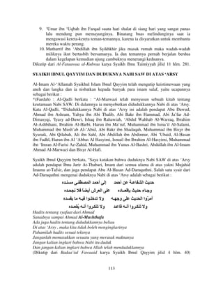 9. ‘Umar ibn ‘Uqbah ibn Farqad suatu hari shalat di siang hari yang sangat panas
lalu mendung pun memayunginya. Binatang buas melindunginya saat ia
mengawasi kereta-kereta teman-temannya, karena ia disyaratkan untuk membantu
mereka waktu perang.
10. Mutharrif ibn ‘Abdillah ibn Syikhkhir jika masuk rumah maka wadah-wadah
miliknya ikut bertasbih bersamanya. Ia dan temannya pernah berjalan berdua
dalam kegelapan kemudian ujung cambuknya menerangi keduanya.
Dikutip dari Al-Fataawaa al-Kubraa karya Syaikh Ibnu Taimiyyah jilid 11 hlm. 281.
SYAIKH IBNUL QAYYIM DAN DUDUKNYA NABI SAW DI ATAS ‘ARSY
Al-Imam Al-‘Allamah Syaikhul Islam Ibnul Qayyim telah mengutip keistimewaan yang
aneh dan langka dan ia nisbatkan kepada banyak para imam salaf, yaitu ucapannya
sebagai berikut :
*(Faedah) : Al-Qadli berkata : “Al-Marwazi telah menyusun sebuah kitab tentang
keutamaan Nabi SAW. Di dalamnya ia menyebutkan didudukkannya Nabi di atas ‘Arsy.
Kata Al-Qadli, “Didudukkannya Nabi di atas ‘Arsy ini adalah pendapat Abu Dawud,
Ahmad ibn Ashram, Yahya ibn Abi Thalib, Abi Bakr ibn Hammad, Abi Ja’far AdDimasyqi, ‘Iyasy ad-Dawri, Ishaq ibn Rahawiah, ‘Abdul Wahhab Al-Warraq, Ibrahim
Al-Ashbihani, Ibrahim Al-Harbi, Harun ibn Ma’ruf, Muhammad ibn Isma’il Al-Salami,
Muhammad ibn Mush’ab Al-‘Abid, Abi Bakr ibn Shadaqah, Muhammad ibn Bisyr ibn
Syuraik, Abi Qilabah, Ali ibn Sahl, Abi Abdillah ibn Abdinnur, Abi ‘Ubaid, Al-Hasan
ibn Fadhl, Harun ibn Al ‘Abbas Al Hasyimi, Ismail ibn Ibrahim Al-Hasyimi, Muhammad
ibn ‘Imran Al-Farisi Az-Zahid, Muhammad ibn Yunus Al-Bashri, Abdullah ibn Al-Imam
Ahmad Al-Marwazi dan Bisyr Al-Hafi.
Syaikh Ibnul Qayyim berkata, “Saya katakan bahwa duduknya Nabi SAW di atas ‘Arsy
adalah pendapat Ibnu Jarir At-Thabari, Imam dari semua ulama di atas yakni Mujahid
Imamu at-Tafsir, dan juga pendapat Abu Al-Hasan Ad-Daruquthni. Salah satu syair dari
Ad-Daruquthni mengenai duduknya Nabi di atas ‘Arsy adalah sebagai berikut :

‫ـ‬

‫ـ‬
‫ـ‬

‫ا‬
ً

‫شأ‬

‫ـ ا ـ‬
‫ـ وا أ ـ ُ ــ‬

‫أ‬

‫إ‬

‫أ‬

‫ا‬

‫ـ‬

‫ــ د‬

‫و‬

‫و ـء‬

‫و ـ‬

‫و‬

‫ـ‬

‫ا‬
‫أ ّوا ا‬

‫ـ وا أ ـ‬

‫و‬

Hadits tentang syafaat dari Ahmad
Sanadnya sampai Ahmad Al-Mushthafa
Ada juga hadits tentang didudukkannya beliau
Di atas ‘Arsy , maka kita tidak boleh mengingkarinya
Pahamilah hadits sesuai teksnya
Janganlah memasukkan sesuatu yang merusak maknanya
Jangan kalian ingkari bahwa Nabi itu duduk
Dan jangan kalian ingkari bahwa Allah telah mendudukkannya
(Dikutip dari Badaa’iul Fawaaid karya Syaikh Ibnul Qayyim jilid 4 hlm. 40)

113

 