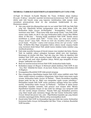MEMBUKA TABIR DAN KEISTIMEWAAN-KEISTIMEWAAN YANG UNIK
Al-Faqih Al-‘Allamah As-Syaikh Manshur ibn Yunus Al-Bahuti dalam kitabnya
Kisyaafu Al-Qinaa’ menyebut sejumlah keistimewaan-keistomewaan Nabi SAW yang
dinilai aneh oleh banyak orang yang kapasitas intelektualnya tidak mampu untuk
memahami prinsip-prinsip dasar ini dan memahami kaidah-kaidah di atas.
Diantaranya adalah :
• Apa yang untuk kita dikategorikan najis itu suci untuk Nabi SAW dan Nabi-Nabi
yang lain. Diperboleh berobat menggunakan urine dan darah beliau SAW,
berdasarkan hadits riwayat Ad-Daruquthni : Sesungguhnya Ummu Aiman
meminum urine Nabi.” “Perut kamu tidak akan masuk neraka,” kata Nabi SAW,
namun status hadits ini dla’if, dan juga berdasarkan hadits riwayat Ibnu Hibban
dalam Al Dlu’afaa’ : “Seorang budak membekam Nabi SAW. Setelah selesai
membekam ia minum darah Nabi.” “Celaka kamu, apa yang kamu lakukan
dengan darah?” tanya Nabi. “Darah itu telah aku masukkan dalam perutku,”
jawab budak. “Pergilah ! engkau telah menjaga dirimu dari api neraka,” suruh
Nabi. Al-Hafizh Ibnu Hajar mengatakan bahwa rahasia masuk surganya budak
yang meminum darah bekam Nabi adalah karena tindakan kedua malaikat yang
membasuh perutnya.
• Nabi tidak memiliki bayangan di bawah terpaan sinar matahari dan bulan. Karena
Nabi itu makhluk cahaya sedangkan bayangan adalah jenis dari kegelapan.
Keterangan ini disebut oleh Ibnu ‘Aqil dan yang lain. Fakta ini diperkuat oleh
tindakan Nabi SAW yang memohon kepada Allah agar seluruh anggota badan
dan seluruh arah mata angin dijadikan cahaya. Beliau juga mengakhir do’anya
dengan “jadikanlah saya cahaya”.
• Bumi itu menelan kotoran-kotoran Nabi SAW, berdasarkan hadits-hadits.
• Kedudukan terpuji (Al-Maqam Al-Mahmud) adalah duduknya Nabi SAW di atas
‘Arsy. Dari ‘Abdullah ibn Salam : di atas kursi. Kedua riwayat ini disebutkan oleh
Al-Baghawi.
• Sesungguhnya Rasulullah SAW tidak pernah menguap.
• Dan sesungguhnya diperlihatkan kepada Nabi SAW semua makhluk mulai Nabi
Adam sampai manusia sesudahnya sebagaimana Adam diajari nama-nama segala
sesuatu, berdasarkan hadits riwayat Al Dailami : “Dunia dicontohkan kepadaku
dengan tanah liat dan air. Maka saya mengetahui segala sesuatu seluruhnya.”
Ditampilkan kepada Nabi SAW semua ummatnya sehingga beliau bisa melihat
mereka, berdasarkan hadits riwayat At-Thabarani : “Semalam di dalam kamar
ditampilkan kepadaku ummatku, baik generasi awal maupun akhir. Mereka
digambarkan kepadaku dengan air dan tanah liat sehingga saya mengenal salah
satu dari mereka dengan temannya.” Kepada Nabi juga ditampilkan peristiwa
yang bakal terjadi pada ummatnya hingga tiba hari kiamat berdasarkan hadits
riwayat Ahmad dan perawi lain, yaitu : Diperlihatkan kepadaku apa yang dialami
ummatku sepeninggal diriku. Mereka saling menumpahkan darah.
• Ziarah kubur Nabi SAW itu disunnahkan bagi para lelaki dan wanita, berdasarkan
keumuman hadits riwayat Ad-Daruquthni dari Ibnu ‘Umar, ia berkata, Rasulullah
SAW bersabda :

114

 