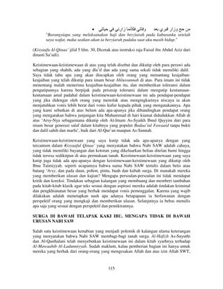 •
‫زار‬
‫و‬
‫وزار ي‬
"Barangsiapa yang melaksanakan haji dan berziarah pada kuburanku setelah
saya wafat, maka seakan-akan ia berziarah padaku saat aku masih hidup."
(Kisyaafu Al-Qinaa’ jilid 5 hlm. 30, Dicetak atas instruksi raja Faisal ibn Abdul Aziz dari
dinasti Sa’udi).
Keistimewaan-keistimewaan di atas yang telah disebut dan dikutip oleh para perawi ada
sebagian yang shahih, ada yang dla’if dan ada yang sama sekali tidak memiliki dalil.
Saya tidak tahu apa yang akan diucapkan oleh orang yang menantang keajaibankeajaiban yang telah dikutip para imam besar Ahlussunnah di atas. Para imam ini tidak
menentang malah menerima keajaiban-keajaiban itu, dan memberikan toleransi dalam
pengutipannya karena berpijak pada prisnsip toleransi dalam mengutip keutamaankeutamaan amal padahal dalam keistimewaan-keistimewaan ini ada pendapat-pendapat
yang jika didengar oleh orang yang menolak atau mengingkarinya niscaya ia akan
menjatuhkan vonis lebih berat dari vonis kufur kepada pihak yang mengatakannya. Apa
yang kami sebutkan di atas belum ada apa-apanya jika dibandingkan pendapat orang
yang mengatakan bahwa junjungan kita Muhammad di hari kiamat didudukkan Allah di
atas ‘Arsy-Nya sebagaimana dikutip oleh Al-Imam As-Syaikh Ibnul Qayyim dari para
imam besar generasi salaf dalam kitabnya yang populer Badaa’iul Fawaaid tanpa bukti
dan dalil sahih dan marfu’, baik dari Al-Qur’an maupun As-Sunnah.
Keistimewaan-keistimewaan yang saya kutip tidak ada apa-apanya dengan yang
tercantum dalam Kisyaaful Qinaa’ yang menyatakan bahwa Nabi SAW adalah cahaya,
yang tidak memiliki bayangan dan kotoran yang dikeluarkan beliau ditelan bumi hingga
tidak tersisa sedikitpun di atas permukaan tanah. Keistimewaan-keistimewaan yang saya
kutip juga tidak ada apa-apanya dengan keistimewaan-keistimewaan yang dikutip oleh
Ibnu Taimiyyah. seperti ucapannya bahwa nama Nabi SAW tertulis dalam betis atau
batang ‘Arsy, dan pada daun, pohon, pintu, buah dan kubah surga. Di manakah mereka
yang memberikan ulasan dan kajian? Mengapa persoalan-persoalan ini tidak mendapat
kritik dan koreksi. Tindakan sebagian kalangan yang membuang dan memberi tambahan
pada kitab-kitab klasik agar teks sesuai dengan aspirasi mereka adalah tindakan kriminal
dan pengkhianatan besar yang berhak mendapat vonis pemenggalan. Karena yang wajib
dilakukan adalah menetapkan nash apa adanya betapapaun ia berlawanan dengan
perspektif orang yang mengkaji dan memberikan ulasan. Selanjutnya ia bebas menulis
apa saja yang sesuai dengan perspektif dan pemikirannya.
SURGA DI BAWAH TELAPAK KAKI IBU, MENGAPA TIDAK DI BAWAH
URUSAN NABI SAW
Salah satu keistimewaan kenabian yang menjadi polemik di kalangan ulama keterangan
yang menyatakan bahwa Nabi SAW membagi-bagi tanah surga. Al-Hafizh As-Suyuthi
dan Al-Qasthalani telah menyebutkan keistimewaan ini dalam kitab syarhnya terhadap
Al-Mawaahib Al-Ladunniyyah. Sudah maklum, kalau pemberian bagian ini hanya untuk
mereka yang berhak dari orang-orang yang mengesakan Allah dan atas izin Allah SWT,

115

 