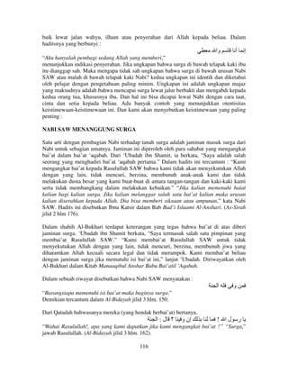 baik lewat jalan wahyu, ilham atau penyerahan dari Allah kepada beliau. Dalam
haditsnya yang berbunyi :

‫وا‬

‫أ‬

‫إ‬

“Aku hanyalah pembagi sedang Allah yang memberi,”
menunjukkan indikasi penyerahan. Jika ungkapan bahwa surga di bawah telapak kaki ibu
itu dianggap sah. Maka mengapa tidak sah ungkapan bahwa surga di bawah urusan Nabi
SAW atau malah di bawah telapak kaki Nabi? kedua ungkapan ini identik dan diketahui
oleh pelajar dengan pengetahuan paling minim. Ungkapan ini adalah ungkapan majaz
yang maksudnya adalah bahwa mencapai surga lewat jalur berbakti dan mengabdi kepada
kedua orang tua, khususnya ibu. Dan hal ini bisa dicapai lewat Nabi dengan cara taat,
cinta dan setia kepada beliau. Ada banyak contoh yang menunjukkan otentisitas
keistimewaan-keistimewaan ini. Dan kami akan menyebutkan keistimewaan yang paling
penting :
NABI SAW MENANGGUNG SURGA
Satu arti dengan pembagian Nabi terhadap tanah surga adalah jaminan masuk surga dari
Nabi untuk sebagian umatnya. Jaminan ini diperoleh oleh para sahabat yang mengangkat
bai’at dalam bai’at ‘aqabah. Dari ‘Ubadah ibn Shamit, ia berkata, “Saya adalah salah
seorang yang menghadiri bai’at ‘aqabah pertama.” Dalam hadits ini tercantum : “Kami
mengangkat bai’at kepada Rasulullah SAW bahwa kami tidak akan menyekutukan Allah
dengan yang lain, tidak mencuri, berzina, membunuh anak-anak kami dan tidak
melakukan dusta besar yang kami buat-buat di antara tangan-tangan dan kaki-kaki kami
serta tidak membangkang dalam melakukan kebaikan.” “Jika kalian memenuhi baiat
kalian bagi kalian surga. Jika kalian melanggar salah satu bai’at kalian maka urusan
kalian diserahkan kepada Allah. Dia bisa memberi siksaan atau ampunan,” kata Nabi
SAW. Hadits ini disebutkan Ibnu Katsir dalam Bab Bad’i Islaami Al-Anshari. (As-Sirah
jilid 2 hlm 176).
Dalam shahih Al-Bukhari terdapat keterangan yang tegas bahwa bai’at di atas diberi
jaminan surga. ‘Ubadah ibn Shamit berkata, “Saya termasuk salah satu pimpinan yang
membai’at Rasulullah SAW.” “Kami membai’at Rasulullah SAW untuk tidak
menyekutukan Allah dengan yang lain, tidak mencuri, berzina, membunuh jiwa yang
diharamkan Allah kecuali secara legal dan tidak merampok. Kami membai’at beliau
dengan jaminan surga jika mematuhi isi bai’at ini,” lanjut ’Ubadah. Diriwayatkan oleh
Al-Bukhari dalam Kitab Manaaqibul Anshar Babu Bai’atil ‘Aqabah.
Dalam sebuah riwayat disebutkan bahwa Nabi SAW menyatakan :

‫ا‬

‫و‬

“Barangsiapa memenuhi isi bai’at maka baginya surga.”
Demikian tercantum dalam Al-Bidayah jilid 3 hlm. 150.
Dari Qatadah bahwasanya mereka (yang hendak berbai’at) bertanya,

‫؟ ل:ا‬

‫إن و‬

! ‫ر لا‬

“Wahai Rasulullah!, apa yang kami dapatkan jika kami mengangkat bai’at ?” “Surga,”
jawab Rasulullah. (Al-Bidayah jilid 3 hlm. 162).
116

 