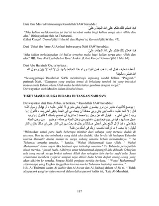 Dari Ibnu Mas’ud bahwasanya Rasulullah SAW bersabda :

ّ

‫و‬

‫ا ا‬

‫ذ‬

‫ذا‬

“Jika kalian melaksanakan isi bai’at tersebut maka bagi kalian sorga atas Allah dan
aku.” Diriwayatkan oleh At-Thabarani.
(Lihat Kanzul ‘Ummal jilid 1 hlm 63 dan Majma’uz Zawaaid jilid 6 hlm. 47).
Dari ‘Utbah ibn ‘Amr Al Anshari bahwasanya Nabi SAW bersabda :

ّ

‫و‬

‫ا ا‬

‫ذ‬

‫ذا‬

“Jika kalian melaksanakan isi bai’at tersebut maka bagi kalian sorga atas Allah dan
aku.” HR. Ibnu Abi Syaibah dan Ibnu ‘Asakir. (Lihat Kanzul ‘Ummal jilid 1 hlm 67).
Dari Abu Hurairah RA, ia berkata :

‫إن ر ل ا‬ρ ‫إ إ‬

‫أن‬

‫وراء ه ا ا‬

‫: اذه‬

‫ل‬

،

‫أ‬
‫ا‬

“Sesungguhnya Rasulullah SAW memberinya sepasang sandal beliau. “Pergilah,”
perintah Nabi, “Siapapun yang engkau temui di belakang tembok ini yang bersaksi
bahwa tiada Tuhan selain Allah maka berilah kabar gembira dengan sorga.”
Diriwayatkan oleh Muslim dalam Kitabul Iman.
TIKET MASUK SURGA BERADA DI TANGAN NABI SAW
Diriwayatkan dari Ibnu Abbas, ia berkata, “ Rasulullah SAW bersabda :
‫ ـ ل ر ل ا ـ‬ρ ‫ـ ، أو‬
‫ي أ‬
‫و‬
‫ن‬
‫ر‬
‫ـء ـ‬

:‫، ـ ل‬
‫أ‬
‫و‬
‫ـ ؟ ـ ل : رب‬
‫ـ‬
‫ا‬
‫،و‬
‫إن ً زن ا ر‬
‫ا ر‬

‫إ ا‬
‫أن أ‬

‫أن‬

‫ير‬
: ‫و‬
،‫ن‬

!
‫ا‬

‫إ‬

‫ل‬

ً‫آ‬
‫أ‬

ً‫ـ‬
‫لا‬
‫أ‬

‫ر‬

، ‫ـ‬
،

،
‫أزال أ‬
‫آ‬
!

:
‫ل: أ‬
‫رب ! أ أ‬
،
:‫ل‬

“Diletakkan untuk para Nabi beberapa mimbar dari cahaya yang mereka duduk di
atasnya. Dan tersisa mimbarku yang tidak aku duduki. Aku berdiri di hadapan Tuhanku
karena khawatir diutus masuk ke surga sedang umatku belum memasukinya. “ Ya
Tuhanku! umatku umatku, “ kataku. “Wahai Muhammad! kata Allah, “ Wahai
Muhammad! kamu ingin Aku berbuat apa terhadap umatmu? Ya Tuhanku percepatlah
hisab mereka, “jawab Nabi. Akhirnya umat Muhammad dipanggil lalu dihisab. Sebagian
ada yang masuk surga berkat rahmat Allah dan sebagian lain berkat syafa’atku. Saya
senantiasa memberi syafa’at sampai saya diberi buku berisi daftar orang-orang yang
akan dikirim ke neraka, hingga Malik penjaga neraka berkata, “ Wahai Muhammad!
siksaan apa yang Engkau tinggalkan karena murka Tuhanmu terhadap umatmu. “
HR. At Thabrani dalam Al-Kabiir dan Al-Awsat dan Al-Baihaqi dalam Al-Ba’ts. “ Tidak
ada perawi yang berstatus matruk dalam daftar perawi hadits ini, “kata Al-Mundziri.

117

 