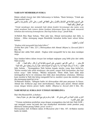 NABI SAW MEMBERIKAN SURGA
Dalam sebuah riwayat dari Jabir bahwasanya ia berkata, “Kami bertanya, “Untuk apa
kami membai’atmu ?”

‫وف وا‬

‫ا‬

‫و‬

‫ا‬

‫ا‬

‫و‬

‫ط وا‬

‫ا‬

‫وا‬
‫و ا‬

‫ا‬
‫ا‬

“Untuk mendengar dan mematuhi baik dalam kondisi bersemangat dan malas serta
untuk mendanai bala tentara dalam keadaan kekurangan biaya dan untuk menyuruh
kebaikan dan melarang kemungkaran. Dan bagi kalian surga,” jawab Nabi.
Al-Hafizh Ibnu Hajar berkata, “Dari jalur lain, Ahmad meriwayatkan dari Jabir, ia
berkata : Abbas memegang tangan Rasulullah kemudian ketika kami selesai beliau
berkata :

‫أ ت وأ‬
“Engkau telah mengambil dan bakal diberi.”
(Fathul Bari jilid 7 hlm. 223 ), Diriwayatkan oleh Ahmad (Majma’uz Zawaaid jilid 6
hlm. 48).
Maksud dari sabda Nabi adalah : Engkau telah mengambil bai’at dan akan mendapat
surga.
Saya katakan bahwa dalam riwayat lain terdapat ungkapan yang lebih jelas dari sabda
Nabi tersebut.

:‫ل‬

،
‫ا‬

‫ذ‬

‫ا‬

‫أن ل : و‬
‫و طو‬

‫إ‬

‫وا‬

‫ا‬
‫أ ا‬
ً

:
‫أ او‬
ً

‫ل‬

‫: إن ا‬
‫ل‬
‫عه ا‬
‫ا : وا‬

Jabir berkata : “Sesungguhnya Nabi berkata kepada mereka (yang akan berbai’at),
“Kalian membai’atku untuk mendengar, dan patuh, sampai Nabi mengatakan, dan bagi
kalian surga.” Jabir berkata, “Mereka menjawab, “Demi Allah, kami tidak akan
meninggalkan bai’at ini selamanya dan tidak akan mencabutnya selamanya. Akhirnya
kami membai’at Nabi lalu beliau mengambil bai’at, memberi syarat dan memberi surga
jika memegang teguh bai’at itu.”
Al-Haitsami berkata, “Sebagian hadits ini diriwayatkan oleh para penyusun As-Sunan.
Ahmad dan Al-Bazzar juga turut meriwatkannya. Status para perawi Ahmad adalah
sesuai dengan kriteria perawi hadits shahih. (Majmaa’uz Zawaid jilid 6 hlm. 46).
NABI MENJUAL SURGA DAN ‘UTSMAN MEMBELINYA
Dari Abu Hurairah RA, ia berkata :

‫و‬

‫ا‬

‫و‬

‫ا‬

‫ا‬

‫نا‬
‫ة‬

‫ى‬

‫ا‬

‫ا‬

“’Utsman melakukan pembelian surga dengan sesungguhnya dua kali dari Nabi SAW ;
saat menggali sumur ma’unah dan saat memberikan akomodasi untuk pasukan yang
dikirim ke medan perang Tabuk ( jaisul ‘usrah ).”
Diriwayatkan oleh Al-Hakim dalam Al-Mustadrak jilid 3 hlm. 107. Al-Hakim menilai
hadits ini shahih.

118

 