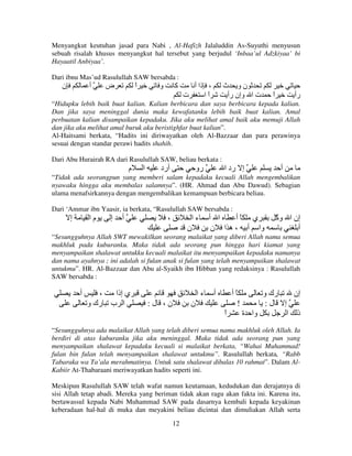 Menyangkut keutuhan jasad para Nabi , Al-Hafizh Jalaluddin As-Suyuthi menyusun
sebuah risalah khusus menyangkut hal tersebut yang berjudul ‘Inbaa’ul Adzkiyaa’ bi
Hayaatil Anbiyaa’.
Dari ibnu Mas’ud Rasulullah SAW bersabda :

‫ن‬

‫أ‬

‫ض‬

‫ا‬
ً

‫و‬

‫آ‬

‫، ذا أ‬
‫ت‬
‫اا‬
ً

‫نو ث‬
‫ت ا وإن رأ‬

‫ا‬
ً

‫رأ‬

“Hidupku lebih baik buat kalian. Kalian berbicara dan saya berbicara kepada kalian.
Dan jika saya meninggal dunia maka kewafatanku lebih baik buat kalian. Amal
perbuatan kalian disampaikan kepadaku. Jika aku melihat amal baik aku memuji Allah
dan jika aku melihat amal buruk aku beristighfar buat kalian”.
Al-Haitsami berkata, “Hadits ini diriwayatkan oleh Al-Bazzaar dan para perawinya
sesuai dengan standar perawi hadits shahih.
Dari Abu Hurairah RA dari Rasulullah SAW, beliau berkata :

‫م‬

‫ا‬

‫أرد‬

‫رو‬

‫إ رد ا‬

‫أ‬

“Tidak ada seorangpun yang memberi salam kepadaku kecuali Allah mengembalikan
nyawaku hingga aku membalas salamnya”. (HR. Ahmad dan Abu Dawud). Sebagian
ulama menafsirkannya dengan mengembalikan kemampuan berbicara beliau.
Dari ‘Ammar ibn Yaasir, ia berkata, “Rasulullah SAW bersabda :

‫إ‬

‫ما‬

‫إ‬

‫أ‬

،

‫ءا‬
‫ن‬

‫ا أ‬
‫ي ًأ‬
‫وا أ ، ه ا ن‬

ّ ‫إن ا و‬
‫آ‬
‫أ‬

“Sesungguhnya Allah SWT mewakilkan seorang malaikat yang diberi Allah nama semua
makhluk pada kuburanku. Maka tidak ada seorang pun hingga hari kiamat yang
menyampaikan shalawat untukku kecuali malaikat itu menyampaikan kepadaku namanya
dan nama ayahnya ; ini adalah si fulan anak si fulan yang telah menyampaikan shalawat
untukmu”. HR. Al-Bazzaar dan Abu al-Syaikh ibn Hibban yang redaksinya : Rasulullah
SAW bersabda :

‫أ‬

،
‫ي إذا‬
‫ا ب رك و‬

‫ءا‬
:‫ن، ل‬

‫أ‬

‫ًأ‬
!

‫ن‬
‫ا‬
ً

‫رك و‬
‫إن‬
:‫إ ل‬
‫وا ة‬
‫ذ ا‬

“Sesungguhnya ada malaikat Allah yang telah diberi semua nama makhluk oleh Allah. Ia
berdiri di atas kuburanku jika aku meninggal. Maka tidak ada seorang pun yang
menyampaikan shalawat kepadaku kecuali si malaikat berkata, “Wahai Muhammad!
fulan bin fulan telah menyampaikan shalawat untukmu”. Rasulullah berkata, “Rabb
Tabaraka wa Ta’ala merahmatinya. Untuk satu shalawat dibalas 10 rahmat”. Dalam AlKabiir At-Thabaraani meriwayatkan hadits seperti ini.
Meskipun Rasulullah SAW telah wafat namun keutamaan, kedudukan dan derajatnya di
sisi Allah tetap abadi. Mereka yang beriman tidak akan ragu akan fakta ini. Karena itu,
bertawassul kepada Nabi Muhammad SAW pada dasarnya kembali kepada keyakinan
keberadaan hal-hal di muka dan meyakini beliau dicintai dan dimuliakan Allah serta
12

 