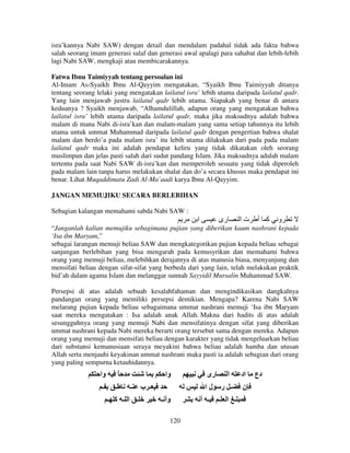 isra’kannya Nabi SAW) dengan detail dan mendalam padahal tidak ada fakta bahwa
salah seorang imam generasi salaf dan generasi awal apalagi para sahabat dan lebih-lebih
lagi Nabi SAW, mengkaji atau membicarakannya.
Fatwa Ibnu Taimiyyah tentang persoalan ini
Al-Imam As-Syaikh Ibnu Al-Qayyim mengatakan, “Syaikh Ibnu Taimiyyah ditanya
tentang seorang lelaki yang mengatakan lailatul isra’ lebih utama daripada lailatul qadr.
Yang lain menjawab justru lailatul qadr lebih utama. Siapakah yang benar di antara
keduanya ? Syaikh menjawab, “Alhamdulillah, adapun orang yang mengatakan bahwa
lailatul isra’ lebih utama daripada lailatul qadr, maka jika maksudnya adalah bahwa
malam di mana Nabi di-isra’kan dan malam-malam yang sama setiap tahunnya itu lebih
utama untuk ummat Muhammad daripada lailatul qadr dengan pengertian bahwa shalat
malam dan berdo’a pada malam isra’ itu lebih utama dilakukan dari pada pada malam
lailatul qadr maka ini adalah pendapat keliru yang tidak dikatakan oleh seorang
muslimpun dan jelas pasti salah dari sudut pandang Islam. Jika maksudnya adalah malam
tertentu pada saat Nabi SAW di-isra’kan dan memperoleh sesuatu yang tidak diperoleh
pada malam lain tanpa harus melakukan shalat dan do’a secara khusus maka pendapat ini
benar. Lihat Muqaddimatu Zadi Al-Ma’aadi karya Ibnu Al-Qayyim.
JANGAN MEMUJIKU SECARA BERLEBIHAN
Sebagian kalangan memahami sabda Nabi SAW :

‫ا‬

‫رى‬

‫تا‬

‫آ أ‬

‫و‬

“Janganlah kalian memujiku sebagimana pujian yang diberikan kaum nashrani kepada
‘Isa ibn Maryam,”
sebagai larangan memuji beliau SAW dan mengkategorikan pujian kepada beliau sebagai
sanjungan berlebihan yang bisa mengarah pada kemusyrikan dan memahami bahwa
orang yang memuji beliau, melebihkan derajatnya di atas manusia biasa, menyanjung dan
mensifati beliau dengan sifat-sifat yang berbeda dari yang lain, telah melakukan praktik
bid’ah dalam agama Islam dan melanggar sunnah Sayyidil Mursalin Muhammad SAW.
Persepsi di atas adalah sebuah kesalahfahaman dan mengindikasikan dangkalnya
pandangan orang yang memiliki persepsi demikian. Mengapa? Karena Nabi SAW
melarang pujian kepada beliau sebagaimana ummat nashrani memuji ‘Isa ibn Maryam
saat mereka mengatakan : Isa adalah anak Allah. Makna dari hadits di atas adalah
sesungguhnya orang yang memuji Nabi dan mensifatinya dengan sifat yang diberikan
ummat nashrani kepada Nabi mereka berarti orang tersebut sama dengan mereka. Adapun
orang yang memuji dan mensifati beliau dengan karakter yang tidak mengeluarkan beliau
dari substansi kemanusiaan seraya meyakini bahwa beliau adalah hamba dan utusan
Allah serta menjauhi keyakinan ummat nashrani maka pasti ia adalah sebagian dari orang
yang paling sempurna ketauhidannya.

‫وا‬
‫ـ‬

ً
‫ـ‬

‫وا‬
‫ـ‬

‫ـ ا ـ آ ـ‬

‫وأ ـ‬
120

‫ا‬

‫اد‬

‫لا‬

‫ـ ب‬

‫رى‬

‫ـ ر‬

‫ن‬

‫ـ أ‬

‫ـ ا ـ‬

‫دع‬

 