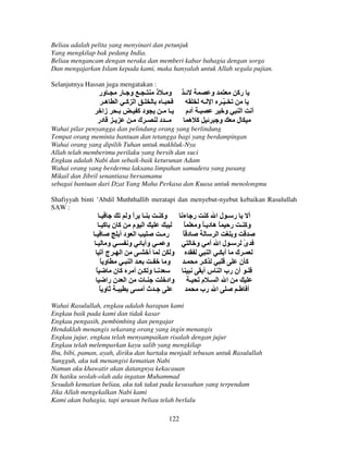 Beliau adalah pelita yang menyinari dan petunjuk
Yang mengkilap bak pedang India.
Beliau mengancam dengan neraka dan memberi kabar bahagia dengan sorga
Dan mengajarkan Islam kepada kami, maka hanyalah untuk Allah segala pujian.
Selanjutnya Hassan juga mengatakan :

‫ـ ـ و ـ ر ـ ور‬
‫ـ ا آـ ا هـ‬
‫ـ زا‬
‫دآ ـ‬
‫ـ در‬
‫ـ ك ـ‬

‫و ـ ذ‬
‫ـ‬
‫ـ ـ‬
‫ــ د‬

‫ـ‬

‫و‬
‫ـ ّـ ا ـ‬
‫ـ دم‬
‫و‬
‫آ ه‬
‫و‬

‫رآ‬
‫ا‬

‫أ‬

‫ل‬

Wahai pilar penyangga dan pelindung orang yang berlindung
Tempat orang meminta bantuan dan tetangga bagi yang berdampingan
Wahai orang yang dipilih Tuhan untuk makhluk-Nya
Allah telah memberimu perilaku yang bersih dan suci
Engkau adalah Nabi dan sebaik-baik keturunan Adam
Wahai orang yang berderma laksana limpahan samudera yang pasang
Mikail dan Jibril senantiasa bersamamu
sebagai bantuan dari Dzat Yang Maha Perkasa dan Kuasa untuk menolongmu
Shafiyyah binti ‘Abdil Muththallib meratapi dan menyebut-nyebut kebaikan Rasulullah
SAW :

‫ـ‬
‫وآ ـ ـ ا و‬
ً
‫ا م آن آـ‬
‫ـ‬
‫ا دأ‬
‫ر ـ‬
‫و ـ و ـ‬
‫و ـ و‬
‫ا ـ ج‬
‫أ ـ‬
‫و‬
ً‫و‬
‫ـ ا ـ‬
‫ـ‬
‫و‬
ً
‫ـ و ـ أ آن‬
‫ـ ت ا ن را‬
‫واد‬
ً‫ـ و‬
‫ـ ثأ‬

‫أ ر ـ لا آ ر ء‬
ً ‫وآ ـ ر ً ه د ـ ً و‬
ً‫د‬
‫ا‬
‫و‬
‫ـ لا أ و‬
‫ى‬
ً
‫ـ ك أ ـ ا‬
‫ـ‬
‫آـ‬
‫آن‬
‫ـ أن رب ا س أ‬
‫ا ا ـ م ـ‬
‫ا رب‬
‫أ ـ‬

Wahai Rasulullah, engkau adalah harapan kami
Engkau baik pada kami dan tidak kasar
Engkau pengasih, pembimbing dan pengajar
Hendaklah menangis sekarang orang yang ingin menangis
Engkau jujur, engkau telah menyampaikan risalah dengan jujur
Engkau telah melemparkan kayu salib yang mengkilap
Ibu, bibi, paman, ayah, diriku dan hartaku menjadi tebusan untuk Rasulullah
Sungguh, aku tak menangisi kematian Nabi
Namun aku khawatir akan datangnya kekacauan
Di hatiku seolah-olah ada ingatan Muhammad
Sesudah kematian beliau, aku tak takut pada kesusahan yang terpendam
Jika Allah mengekalkan Nabi kami
Kami akan bahagia, tapi urusan beliau telah berlalu
122

 