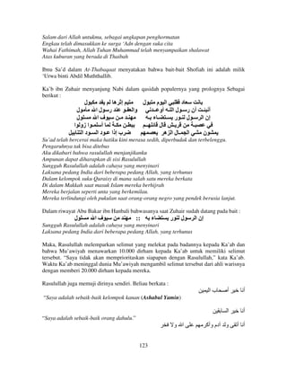Salam dari Allah untukmu, sebagai ungkapan penghormatan
Engkau telah dimasukkan ke surga ‘Adn dengan suka cita
Wahai Fathimah, Allah Tuhan Muhammad telah menyampaikan shalawat
Atas kuburan yang berada di Thaibah
Ibnu Sa’d dalam At-Thabaqaat menyatakan bahwa bait-bait Shofiah ini adalah milik
‘Urwa binti Abdil Muththallib.
Ka’b ibn Zuhair menyanjung Nabi dalam qasidah populernya yang prolognya Sebagai
berikut :

‫ل‬

‫إ ه‬

‫ل‬

‫ا م‬
‫د‬
‫أ ـ أن ر ـ ل ا ـ أو ــ‬
‫إن ا ـ ل ـ ر ـ ـ ء ـ‬
‫ــ‬
‫ل‬
‫ـ‬
‫ـ‬
‫ا ـلا ه‬
‫ن‬

‫ل‬
‫ل‬

‫ر لا‬
‫وا ـ‬
‫فا‬
‫ـ ـ‬
‫أ ـ ا زو ا‬
‫ـ‬
‫ـ‬
‫ب إذا ـ د ا ـ د ا‬

Su’ad telah bercerai maka hatiku kini merasa sedih, diperbudak dan terbelenggu.
Pengaruhnya tak bisa ditebus
Aku dikabari bahwa rasulullah menjanjikanku
Ampunan dapat diharapkan di sisi Rasulullah
Sungguh Rasulullah adalah cahaya yang menyinari
Laksana pedang India dari beberapa pedang Allah, yang terhunus
Dalam kelompok suku Quraisy di mana salah satu mereka berkata
Di dalam Makkah saat masuk Islam mereka berhijrah
Mereka berjalan seperti unta yang berkemilau.
Mereka terlindungi oleh pukulan saat orang-orang negro yang pendek berusia lanjut.
Dalam riwayat Abu Bakar ibn Hanbali bahwasanya saat Zuhair sudah datang pada bait :

‫ل‬

‫فا‬

::

‫ء‬

‫ر‬

‫ل‬

‫إن ا‬

Sungguh Rasulullah adalah cahaya yang menyinari
Laksana pedang India dari beberapa pedang Allah, yang terhunus
Maka, Rasulullah melemparkan selimut yang melekat pada badannya kepada Ka’ab dan
bahwa Mu’awiyah menawarkan 10.000 dirham kepada Ka’ab untuk memiliki selimut
tersebut. “Saya tidak akan memprioritaskan siapapun dengan Rasulullah,” kata Ka’ab.
Waktu Ka’ab meninggal dunia Mu’awiyah mengambil selimut tersebut dari ahli warisnya
dengan memberi 20.000 dirham kepada mereka.
Rasulullah juga memuji dirinya sendiri. Beliau berkata :

‫با‬

‫أ‬

‫أ‬

‫ا‬

‫أ‬

‫و دم وأآ‬

‫أ أ‬

“Saya adalah sebaik-baik kelompok kanan (Ashabul Yamin)

“Saya adalah sebaik-baik orang dahulu.”

‫ا و‬
123

 