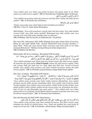 “Saya adalah anak cucu Adam yang paling bertaqwa dan paling mulia di sisi Allah,
namun saya tidak merasa angkuh.” (HR At-Turmudzi dan Al-Baihaqi dalam Al-Dalaail).

‫و‬

‫وا‬

‫أ أآ م ا و‬

“Saya adalah orang paling mulia dari generasi awal dan akhir, namun aku tidak merasa
angkuh.” (HR. At-Turmudzi dan Ad-Darimi).

‫ح‬

‫أ اي‬

“Kedua orang tuaku sama sekali tidak pernah melakukan perzinahan.”
(HR Ibnu ‘Umar Al-‘Adani dalam Musnadnya).
Jibril berkata, “Saya telah menelusuri wilayah timur dan barat bumi. Saya tidak melihat
seorang lelaki yang lebih utama melebihi Muhammad dan tidak melihat anak cucu
seorang ayah yang lebih utama melebihi anak cucu Hasyim.”
(HR Al-Baihaqi, Abu Nu’aim dan At-Thabarani dari ‘Aisyah RA).
Dari Anas RA, bahwasanya Nabi SAW didatangi buraq pada malam beliau di-isra’kan.
Buraq itu sulit untuk dinaiki Nabi. “Kepada Muhammad kamu bersikap demikian ?”
tanya Jibril, “Tidak ada yang menaiki kamu seseorang yang lebih mulia di sisi Allah
daripada Muhammad.” Akhirnya keringat Buraq itu keluar dengan deras.
(HR Al-Bukhari dan Muslim).
Dalam hadits Abi Sa’id, ia berkata, “Rasulullah SAW bersabda :

‫- دم‬

‫،و‬

‫و‬
‫، و ي اء ا‬
‫و‬
‫و دم م ا‬
‫ا رض و‬
‫ا ، وأ أول‬
‫ا -إ‬

‫أ‬

“Saya adalah junjungan anak Adam pada hari kiamat namun aku tidak merasa angkuh.
Di tanganku ada panji pujian (liwaa’ul hamdi) namun aku tidak merasa angkuh. Tidak
ada seorang Nabi pun pada hari itu -Nabi Adam dan Nabi lain- kecuali di bawah
panjiku. Saya adalah orang pertama yang bumi terbelah karenanya namun aku tidak
merasa angkuh.” (HR At-Turmudzi yang menilainya sebagai hadits hasan shahih).
Dari Anas, ia berkata, “Rasulullah SAW berkata :

‫ا ، وأ‬

‫إذا أ‬
‫ي و اء ا‬

‫إذا و وا ، وأ‬
‫ه‬
‫ا ، ا ا وا‬

‫ا ، وأ‬
‫ه إذا‬

‫و ً إذا‬
‫ا ، وأ‬

‫أ أول ا س‬
‫إذا‬

“Saya adalah orang pertama yang keluar ketika manusia dibangkitkan. Saya adalah
penuntun mereka ketika mereka menghadap Allah. Saya adalah yang berbicara ketika
mereka bungkam. Saya adalah orang yang memberi syafaat ketika mereka ditahan. Saya
adalah pemberi kabar gembira tatkala mereka merasa putus asa. Kemuliaan dan kuncikunci di hari itu ada ditanganku juga panji pujian.” “Saya adalah anak cucu Adam
paling mulia di sisi Tuhanku. Seribu khadim laksana permata terpendam atau intan yang
bertaburan mengelilingiku.” (HR. At-Turmudzi dan Ad-Darimi).
Dari Abu Hurairah dari Nabi SAW, beliau berkata :

‫ر‬

‫ن أو‬

‫دم آ‬

‫أ‬

‫ف‬

‫ر‬

‫وأ أآ م و دم‬

“Saya adalah orang pertama yang bumi terbelah karenanya. Aku diberi busana surga
kemudian aku berdiri di sebelah kanan ‘Arsy. Tidak ada makhluk lain yang berdiri di
tempat itu kecuali aku.” (HR At-Turmudzi, beliau berkata “Hadits ini hasan shahih.”)
124

 
