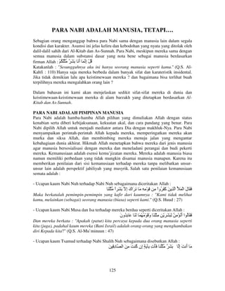 PARA NABI ADALAH MANUSIA, TETAPI….
Sebagian orang menganggap bahwa para Nabi sama dengan manusia lain dalam segala
kondisi dan karakter. Asumsi ini jelas keliru dan kebodohan yang nyata yang ditolak oleh
dalil-dalil sahih dari Al-Kitab dan As-Sunnah. Para Nabi, meskipun mereka sama dengan
semua manusia dalam substansi dasar yang nota bene sebagai manusia berdasarkan
firman Allah : ْ ُ ُْ ٌ َ َ َ ‫ُ ْ إ َ أ‬
َ ِ
Katakanlah : "Sesungguhnya aku ini hanya seorang manusia seperti kamu." (Q.S. AlKahfi : 110) Hanya saja mereka berbeda dalam banyak sifat dan karateristik insidental.
Jika tidak demikian lalu apa keistimewaan mereka ? dan bagaimana bisa terlihat buah
terpilihnya mereka mengalahkan orang lain ?
Dalam bahasan ini kami akan menjelaskan sedikit sifat-sifat mereka di dunia dan
keistimewaan-keistimewaan mereka di alam barzakh yang ditetapkan berdasarkan AlKitab dan As-Sunnah.
PARA NABI ADALAH PIMPINAN MANUSIA
Para Nabi adalah hamba-hamba Allah pilihan yang dimuliakan Allah dengan status
kenabian serta diberi kebijaksanaan, kekuatan akal, dan cara pandang yang benar. Para
Nabi dipilih Allah untuk menjadi mediator antara Dia dengan makhluk-Nya. Para Nabi
menyampaikan perintah-perintah Allah kepada mereka, memperingatkan mereka akan
murka dan siksa Allah, dan membimbing mereka menuju jalan yang mengantar
kebahagiaan dunia akhirat. Hikmah Allah menetapkan bahwa mereka dari jenis manusia
agar manusia bersosialisasi dengan mereka dan meneladani perangai dan budi pekerti
mereka. Kemanusiaan adalah esensi kemu’jizatan mereka. Mereka adalah manusia biasa
namun memiliki perbedaan yang tidak mungkin disamai manusia manapun. Karena itu
memberikan penilaian dari sisi kemanusiaan terhadap mereka tanpa melibatkan unsurunsur lain adalah perspektif jahiliyah yang musyrik. Salah satu penilaian kemanusiaan
semata adalah :
- Ucapan kaum Nabi Nuh terhadap Nabi Nuh sebagaimana diceritakan Allah :

َ َْ ‫َ َ ل ا ْ َ ُ ا ِ َ َ َ ُواْ ِ ِ ْ ِ ِ َ َ َاك إ َ َ ا‬
ً
َِ
‫آ‬
َ
Maka berkatalah pemimpin-pemimpin yang kafir dari kaumnya : "Kami tidak melihat
kamu, melainkan (sebagai) seorang manusia (biasa) seperti kami." (Q.S. Huud : 27)
- Ucapan kaum Nabi Musa dan Isa terhadap mereka berdua seperti diceritakan Allah :

‫َ َ ُ ا أ ُ ْ ِ ُ ِ َ َ َ ْ ِ ِ ِْ َ و َ ْ ُ ُ َ َ َ َ ِ ُون‬
َ
َ
َ
Dan mereka berkata : "Apakah (patut) kita percaya kepada dua orang manusia seperti
kita (juga), padahal kaum mereka (Bani Israil) adalah orang-orang yang menghambakan
diri Kepada kita?" (Q.S. Al-Mu`minuun : 47)
- Ucapan kaum Tsamud terhadap Nabi Shalih Nuh sebagaimana disebutkan Allah :

َ ِ‫د‬
ِ

125

‫َ َ ٌ ُْ َ َ ْت ِ َ ٍ ِن ُ َ ِ َ ا‬
‫إ آ‬
ِ

‫َ أ َإ‬
ِ َ

 