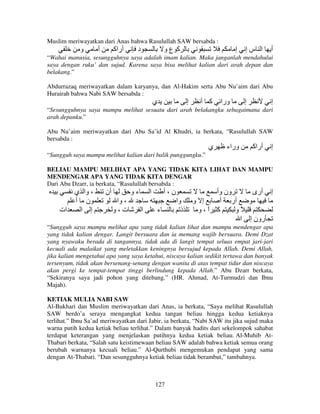 Muslim meriwayatkan dari Anas bahwa Rasulullah SAW bersabda :

‫و‬

‫أ‬

‫أراآ‬

‫د‬

‫آ عو‬

‫إ‬

‫ا سإ‬

‫أ‬

“Wahai manusia, sesungguhnya saya adalah imam kalian. Maka janganlah mendahului
saya dengan ruku’ dan sujud. Karena saya bisa melihat kalian dari arah depan dan
belakang.”
Abdurrazaq meriwayatkan dalam karyanya, dan Al-Hakim serta Abu Nu’aim dari Abu
Hurairah bahwa Nabi SAW bersabda :

‫ي‬

‫إ‬

‫آ أ‬

‫ورا‬

‫إ‬

‫إ‬

“Sesungguhnya saya mampu melihat sesuatu dari arah belakangku sebagaimana dari
arah depanku.”
Abu Nu’aim meriwayatkan dari Abu Sa’id Al Khudri, ia berkata, “Rasulullah SAW
bersabda :

‫ي‬

‫وراء‬

‫أراآ‬

‫إ‬

“Sungguh saya mampu melihat kalian dari balik punggungku.”
BELIAU MAMPU MELIHAT APA YANG TIDAK KITA LIHAT DAN MAMPU
MENDENGAR APA YANG TIDAK KITA DENGAR
Dari Abu Dzarr, ia berkata, “Rasulullah bersabda :

‫، وا ي‬
‫ن أ‬
‫ات‬
‫إ ا‬

‫أن‬

‫ءو‬
‫، وا‬
‫ت،و‬

‫ا‬
‫ا‬

‫ن،أ‬
‫ء‬

‫وا‬
‫ذ‬

‫ون وأ‬
‫إ و‬
‫أر أ‬
‫آ ا،و‬
ً
‫ًو‬
‫ا‬

‫أرى‬

‫إ‬

‫رون إ‬

“Sungguh saya mampu melihat apa yang tidak kalian lihat dan mampu mendengar apa
yang tidak kalian dengar. Langit bersuara dan ia memang wajib bersuara. Demi Dzat
yang nyawaku berada di tangannya, tidak ada di langit tempat seluas empat jari-jari
kecuali ada malaikat yang meletakkan keningnya bersujud kepada Allah. Demi Allah,
jika kalian mengetahui apa yang saya ketahui, niscaya kalian sedikit tertawa dan banyak
tersenyum, tidak akan bersenang-senang dengan wanita di atas tempat tidur dan niscaya
akan pergi ke tempat-tempat tinggi berlindung kepada Allah.” Abu Dzarr berkata,
“Sekiranya saya jadi pohon yang ditebang.” (HR. Ahmad, At-Turmudzi dan Ibnu
Majah).
KETIAK MULIA NABI SAW
Al-Bukhari dan Muslim meriwayatkan dari Anas, ia berkata, “Saya melihat Rasulullah
SAW berdo’a seraya mengangkat kedua tangan beliau hingga kedua ketiaknya
terlihat.” Ibnu Sa’ad meriwayatkan dari Jabir, ia berkata, “Nabi SAW itu jika sujud maka
warna putih kedua ketiak beliau terlihat.” Dalam banyak hadits dari sekelompok sahabat
terdapat keterangan yang menjelaskan putihnya kedua ketiak beliau. Al-Muhib AtThabari berkata, “Salah satu keistimewaan beliau SAW adalah bahwa ketiak semua orang
berubah warnanya kecuali beliau.” Al-Qurthubi mengemukan pendapat yang sama
dengan At-Thabari. “Dan sesungguhnya ketiak beliau tidak berambut,” tambahnya.

127

 