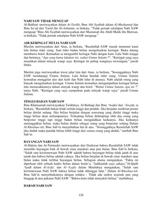 NABI SAW TIDAK MENGUAP
Al-Bukhari meriwayatkan dalam At-Tarikh, Ibnu Abi Syaibah dalam Al-Mushannaf dan
Ibnu Sa’ad dari Yazid ibn Al-Ashamm, ia berkata, “Tidak pernah sekalipun Nabi SAW
menguap.”Ibnu Abi Syaibah meriwayatkan dari Maslamah ibn Abdil Malik ibn Marwan,
ia berkata, “Tidak pernah sekalipun Nabi SAW menguap.”
AIR KERINGAT MULIA NABI SAW
Muslim meriwayatkan dari Anas, ia berkata, “Rasulullah SAW masuk menemui kami
lalu beliau tidur siang. Saat tidur badan beliau mengeluarkan keringat. Ibuku datang
membawa botol. Kemudian ia mengambil keringat Nabi dengan kain. Lalu Nabi terjaga
dan bertanya, “Apa yang kamu lakukan ini, wahai Ummu Sulaim ?”. “Keringat yang saya
masukkan dalam minyak wangi saya. Keringat ini paling wanginya wewangian,” jawab
ibuku.
Muslim juga meriwayatkan lewat jalur lain dari Anas, ia berkata, “Sesungguhnya Nabi
SAW mendatangi Ummu Sulaim. Lalu beliau hendak tidur siang. Ummu Sulaim
kemudian menggelar alas dari kulit dan Nabi tidur di atasnya. Nabi adalah orang yang
banyak mengeluarkan keringat. Ummu Sulaim kemudian mengumpulkan keringat beliau
lalu memasukkannya dalam minyak wangi dan botol. “Wahai Ummu Sulaim, apa ini ?”
tanya Nabi. “Keringat yang saya campurkan pada minyak wangi saya,” jawab Ummu
Sulaim.
TINGGI BADAN NABI SAW
Ibnu Khaitsamah meriwayatkan Tarikhnya, Al-Baihaqi dan Ibnu ‘Asakir dari ‘Aisyah, ia
berkata, “Rasulullah bukan lelaki terlalu tinggi dan pendek. Jika berjalan sendirian postur
beliau dinilai sedang. Jika beliau berjalan dengan seseorang yang dinilai tinggi maka
tinggi beliau akan melampauinya. Terkadang beliau didampingi oleh dua orang yang
berpostur tinggi tapi tinggi badan beliau mengalahkan keduanya. Jika keduanya
meninggalkan beliau, maka beliau dinilai sebagai orang yang berpostur sedang. Dalam
Al-Khashaa-ish, Ibnu Sab’in menyebutkan hal di atas. “Sesungguhnya Rasulullah SAW
jika duduk maka pundak beliau lebih tinggi dari semua orang yang duduk,” tambah Ibnu
Sab’in.
BAYANGAN NABI SAW
Al-Hakim dan At-Turmudzi meriwayatkan dari Dzakwan bahwa Rasulullah SAW tidak
memiliki bayangan baik di bawah sinar matahari atau pun bulan. Ibnu Sab’in berkata,
“Salah satu keistimewaan Nabi SAW adalah bahwa bayangan beliau tidak jatuh di atas
tanah dan bahwa beliau adalah cahaya. Jika beliau berjalan di bawah sinar matahari atau
bulan maka tidak terlihat bayangan beliau. Sebagian ulama mengatakan, “Fakta ini
diperkuat oleh sebuah hadits beliau dalam berdo’a, “Jadikanlah saya cahaya.”Al-Qadli
‘Iyadl dalam Al-Syifa’ dan Al-‘Azafiy dalam Maulidnya mengatakan, “Salah satu
keistimewaan Nabi SAW bahwa beliau tidak dihinggai lalat.” Dalam Al-Khashaa-ish.
Ibnu Sab’in menyebutkannya dengan redaksi : Tidak ada seekor nyamuk pun yang
hinggap di atas pakaian Nabi SAW. “Bahwa kutu tidak menyakiti beliau,” tambahnya.
DARAH NABI SAW
128

 