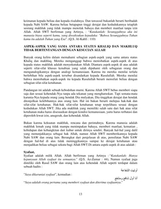 keimanan kepada beliau dan kepada risalahnya. Dan tawassul bukanlah berarti beribadah
kepada Nabi SAW. Karena beliau betapapun tinggi derajat dan kedudukannya tetaplah
seorang makhluk yang tidak mampu menolak bahaya dan memberi manfaat tanpa izin
Allah. Allah SWT berfirman yang Artinya, : “Katakanlah: Sesungguhnya aku ini
manusia biasa seperti kamu, yang diwahyukan kepadaku: "Bahwa Sesungguhnya Tuhan
kamu itu adalah Tuhan yang Esa". (Q.S. Al-Kahfi : 110)
ASPEK-ASPEK YANG SAMA ANTARA STATUS KHALIQ DAN MAKHLUQ
TIDAK BERTENTANGAN DENGAN KESUCIAN ALLAH
Banyak orang keliru dalam memahami sebagian aspek-aspek yang sama antara status
Khaliq dan makhluq. Mereka menganggap bahwa menisbatkan aspek-aspek di atas
kepada status makhluk adalah menyekutukan Allah. Diantara aspek-aspek di atas adalah
seperti sifat-sifat khusus kenabian yang salah dipahami oleh sebagaian orang dan
menganalogikannya dengan analogi kemanusiaan. Karena itu mereka menilai terlalu
berlebihan bila aspek-aspek tersebut disandarkan kepada Rasulullah. Mereka menilai
bahwa menisbatkan aspek-aspek itu kepada Rasulullah berarti mensifati beliau dengan
sebagian sifat-sifat ketuhanan.
Pandangan ini adalah sebuah kebodohan murni. Karena Allah SWT bebas memberi siapa
saja dan sesuai kehendak-Nya tanpa ada tekanan yang mengharuskan. Tapi semata-mata
karunia-Nya kepada orang yang hendak Dia mulyakan, Dia tinggikan derajat dan hendak
ditonjolkan kelebihannya atas orang lain. Hal ini bukan berarti melepas hak-hak dan
sifat-sifat ketuhanan. Hak-hak sifat-sifat ketuhanan tetap terpelihara sesuai dengan
kedudukan Allah SWT. Jika ada makhluk yang memiliki salah satu dari hak atau sifat
ketuhanan maka harus disesuaikan dengan kondisi kemanusiaan, yaitu harus terbatasi dan
diperoleh lewat izin, anugerah, dan kehendak Allah.
Bukan karena kekuatan makhluk, rencana dan perintahnya. Karena manusia adalah
makhluk lemah yang tidak mampu menimpakan bahaya, memberi manfaat, kematian ,
kehidupan dan kebangkitan dari kubur untuk dirinya sendiri. Banyak hal-hal yang dalil
yang menunjukkanya sebagai hak Allah, namun Allah SWT memberikannya kepada
Nabi SAW dan orang lain. Berangkat dari penjelasan di atas, pensifatan Nabi SAW
dengan hal-hal di atas tidak meninggikannya sampai ke derajat ketuhanan atau
menjadikan beliau sebagai sekutu bagi Allah SWT.Di antara aspek-aspek di atas adalah :
Syafaat,
Syafaat adalah milik Allah. Allah berfirman yang Artinya : “Katakanlah: Hanya
kepunyaan Allah syafaat itu semuanya." (Q.S. Az-Zumar : 44), Namun syafaat juga
dimiliki oleh Rasul SAW dan orang lain atas kehendak Allah seperti terdapat dalam
sebuah hadits :

‫ا‬

‫أو‬

"Saya dikaruniai syafaat”, kemudian :

‫و‬
“Saya adalah orang pertama yang memberi syafaat dan diterima syafaatnya."

13

‫أ أول‬

 