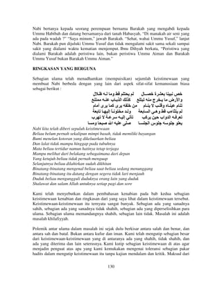 Nabi bertanya kepada seorang perempuan bernama Barakah yang mengabdi kepada
Ummu Habibah dan datang bersamanya dari tanah Habasyah, “Di manakah air seni yang
ada pada wadah ?” “Saya minum,” jawab Barakah. “Sehat, wahai Ummu Yusuf,” lanjut
Nabi. Barakah pun dijuluki Ummu Yusuf dan tidak mengalami sakit sama sekali sampai
sakit yang dialami waktu kematian menjemput. Ibnu Dihyah berkata, “Peristiwa yang
dialami Barakah adalah peristiwa lain, bukan peristiwa Ummu Aiman dan Barakah
Ummu Yusuf bukan Barakah Ummu Aiman.”
RINGKASAN YANG BERGUNA
Sebagian ulama telah menadhamkan (mempuisikan) sejumlah keistimewaan yang
membuat Nabi berbeda dengan yang lain dari aspek sifat-sifat kemanusiaan biasa
sebagai berikut :

‫ـ ل‬

‫و ـ‬
‫آ ا ـب ـ‬
‫ىأ م‬
‫ىآ‬
‫ـً إ ـ‬
‫وـ‬
‫ب‬
‫ـ‬
‫إ ـ‬
‫و‬
‫ا‬

‫ــ ل‬

‫ة‬
‫وا رض ـ ج‬
‫ـم‬
‫م ـ و ـ‬
‫ءب وهـ ا‬
‫آ‬
‫ـ ا واب‬
‫ـ‬
‫سا‬

Nabi kita telah diberi sepuluh keistimewaan
Beliau belum pernah sekalipun mimpi basah, tidak memiliki bayangan
Bumi menelan kotoran yang dikeluarkan beliau
Dan lalat tidak mampu hinggap pada tubuhnya
Mata beliau tertidur namun hatinya tetap terjaga
Mampu melihat dari belakang sebagaimana dari depan
Yang ketujuh beliau tidak pernah menguap
Selanjutnya beliau dilahirkan sudah dikhitan
Binatang-binatang mengenal beliau saat beliau sedang menunggang
Binatang-binatang itu datang dengan segera tidak lari menjauh
Duduk beliau mengungguli duduknya orang lain yang duduk
Shalawat dan salam Allah untuknya setiap pagi dan sore
Kami telah menyebutkan dalam pembahasan kenabian pada bab kedua sebagian
keistimewaan kenabian dan ringkasan dari yang saya lihat dalam keistimewaan tersebut.
Keistimewaan-keistimewaan itu ternyata sangat banyak. Sebagian ada yang sanadnya
sahih, sebagian ada yang sanadnya tidak shahih, sebagian ada yang diperselisihkan para
ulama. Sebagian ulama memandangnya shahih, sebagian lain tidak. Masalah ini adalah
masalah khilafiyyah.
Polemik antar ulama dalam masalah ini sejak dulu berkisar antara salah dan benar, dan
antara sah dan batal. Bukan antara kufur dan iman. Kami telah mengutip sebagian besar
dari keistimewaan-keistimewaan yang di antaranya ada yang shahih, tidak shahih, dan
ada yang diterima dan lain seterusnya. Kami kutip sebagian keistimewaan di atas agar
menjadin penguat atas apa yang kami kemukakan mengenai toleransi sebagian pakar
hadits dalam mengutip keistimewaan itu tanpa kajian mendalam dan kritik. Maksud dari
130

 