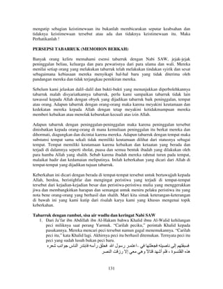 mengutip sebagian keistimewaan itu bukanlah membicarakan seputar keabsahan dan
tidaknya keistimewaan tersebut atau ada dan tidaknya keistimewaan itu. Maka
Perhatikanlah !
PERSEPSI TABARRUK (MEMOHON BERKAH)
Banyak orang keliru memahami esensi tabarruk dengan Nabi SAW, jejak-jejak
peninggalan beliau, keluarga dan para pewarisnya dari para ulama dan wali. Mereka
menilai setiap orang yang melakukan tabarruk telah melakukan tindakan syirik dan sesat
sebagaimana kebiasaan mereka menyikapi hal-hal baru yang tidak diterima oleh
pandangan mereka dan tidak terjangkau pemikiran mereka.
Sebelum kami jelaskan dalil–dalil dan bukti-bukti yang menunjukkan diperbolehkannya
tabarruk malah disyariatkannya tabarruk, perlu kami sampaikan tabarruk tidak lain
tawassul kepada Allah dengan obyek yang dijadikan tabarruk baik peninggalan, tempat
atau orang. Adapun tabarruk dengan orang-orang maka karena meyakini keutamaan dan
kedekatan mereka kepada Allah dengan tetap meyakini ketidakmampuan mereka
memberi kebaikan atau menolak keburukan kecuali atas izin Allah.
Adapun tabarruk dengan peninggalan-peninggalan maka karena peninggalan tersebut
dinisbatkan kepada orang-orang di mana kemuliaan peninggalan itu berkat mereka dan
dihormati, diagungkan dan dicintai karena mereka. Adapun tabarruk dengan tempat maka
substansi tempat sama sekali tidak memiliki keutamaan dilihat dari statusnya sebagai
tempat. Tempat memiliki keutamaan karena kebaikan dan ketaatan yang berada dan
terjadi di dalamnya seperti sholat, puasa dan semua bentuk ibadah yang dilakukan oleh
para hamba Allah yang shalih. Sebab karena ibadah mereka rahmat turun pada tempat,
malaikat hadir dan kedamaian meliputinya. Inilah keberkahan yang dicari dari Allah di
tempat-tempat yang dijadikan tujuan tabarruk.
Keberkahan ini dicari dengan berada di tempat-tempat tersebut untuk bertawajjuh kepada
Allah, berdoa, beristighfar dan mengingat peristiwa yang terjadi di tempat-tempat
tersebut dari kejadian-kejadian besar dan peristiwa-peristiwa mulia yang menggerakkan
jiwa dan membangkitkan harapan dan semangat untuk meniru pelaku peristiwa itu yang
nota bene orang-orang yang berhasil dan shalih. Mari kita simak keterangan-keterangan
di bawah ini yang kami kutip dari risalah karya kami yang khusus mengenai topik
keberkahan.
Tabarruk dengan rambut, sisa air wudlu dan keringat Nabi SAW
1. Dari Ja’far ibn Abdillah ibn Al-Hakam bahwa Khalid ibnu Al-Walid kehilangan
peci miliknya saat perang Yarmuk. “Carilah peciku,” perintah Khalid kepada
pasukannya. Mereka mencari peci tersebut namun gagal menemukannya. “Carilah
peci itu,” kata Khalid lagi. Akhirnya peci itu berhasil ditemukan. Ternyata peci itu
peci yang sudah lusuh bukan peci baru.
‫را س ا‬
‫رأ‬
‫–ا ـ ر ل ا‬
‫إ‬

‫ا‬
131

‫إ رز‬

‫ً وه‬

‫أ‬

،‫ة‬

‫ه ا‬

 