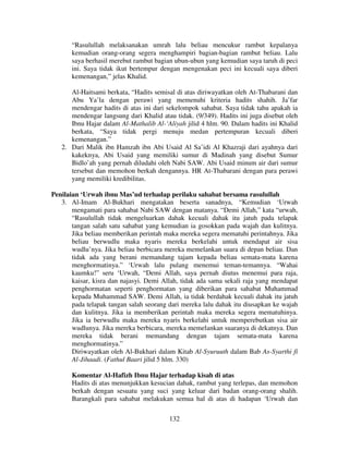 “Rasulullah melaksanakan umrah lalu beliau mencukur rambut kepalanya
kemudian orang-orang segera menghampiri bagian-bagian rambut beliau. Lalu
saya berhasil merebut rambut bagian ubun-ubun yang kemudian saya taruh di peci
ini. Saya tidak ikut bertempur dengan mengenakan peci ini kecuali saya diberi
kemenangan,” jelas Khalid.
Al-Haitsami berkata, “Hadits semisal di atas diriwayatkan oleh At-Thabarani dan
Abu Ya’la dengan perawi yang memenuhi kriteria hadits shahih. Ja’far
mendengar hadits di atas ini dari sekelompok sahabat. Saya tidak tahu apakah ia
mendengar langsung dari Khalid atau tidak. (9/349). Hadits ini juga disebut oleh
Ibnu Hajar dalam Al-Mathalib Al-‘Aliyah jilid 4 hlm. 90. Dalam hadits ini Khalid
berkata, “Saya tidak pergi menuju medan pertempuran kecuali diberi
kemenangan.”
2. Dari Malik ibn Hamzah ibn Abi Usaid Al Sa’idi Al Khazraji dari ayahnya dari
kakeknya, Abi Usaid yang memiliki sumur di Madinah yang disebut Sumur
Bidlo’ah yang pernah diludahi oleh Nabi SAW. Abi Usaid minum air dari sumur
tersebut dan memohon berkah dengannya. HR At-Thabarani dengan para perawi
yang memiliki kredibilitas.
Penilaian ‘Urwah ibnu Mas’ud terhadap perilaku sahabat bersama rasulullah
3. Al-Imam Al-Bukhari mengatakan beserta sanadnya, “Kemudian ‘Urwah
mengamati para sahabat Nabi SAW dengan matanya. “Demi Allah,” kata “urwah,
“Rasulullah tidak mengeluarkan dahak kecuali dahak itu jatuh pada telapak
tangan salah satu sahabat yang kemudian ia gosokkan pada wajah dan kulitnya.
Jika beliau memberikan perintah maka mereka segera mematuhi perintahnya. Jika
beliau berwudlu maka nyaris mereka berkelahi untuk mendapat air sisa
wudlu’nya. Jika beliau berbicara mereka memelankan suara di depan beliau. Dan
tidak ada yang berani memandang tajam kepada beliau semata-mata karena
menghormatinya.” ‘Urwah lalu pulang menemui teman-temannya. “Wahai
kaumku!” seru ‘Urwah, “Demi Allah, saya pernah diutus menemui para raja,
kaisar, kisra dan najasyi. Demi Allah, tidak ada sama sekali raja yang mendapat
penghormatan seperti penghormatan yang diberikan para sahabat Muhammad
kepada Muhammad SAW. Demi Allah, ia tidak berdahak kecuali dahak itu jatuh
pada telapak tangan salah seorang dari mereka lalu dahak itu diusapkan ke wajah
dan kulitnya. Jika ia memberikan perintah maka mereka segera mematuhinya.
Jika ia berwudlu maka mereka nyaris berkelahi untuk memperebutkan sisa air
wudlunya. Jika mereka berbicara, mereka memelankan suaranya di dekatnya. Dan
mereka tidak berani memandang dengan tajam semata-mata karena
menghormatinya.”
Diriwayatkan oleh Al-Bukhari dalam Kitab Al-Syuruuth dalam Bab As-Syarthi fi
Al-Jihaadi. (Fathul Baari jilid 5 hlm. 330)
Komentar Al-Hafizh Ibnu Hajar terhadap kisah di atas
Hadits di atas menunjukkan kesucian dahak, rambut yang terlepas, dan memohon
berkah dengan sesuatu yang suci yang keluar dari badan orang-orang shalih.
Barangkali para sahabat melakukan semua hal di atas di hadapan ‘Urwah dan
132

 