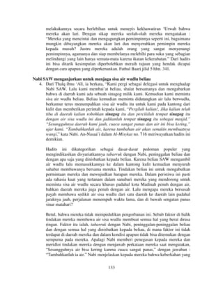melakukannya secara berlebihan untuk menepis kekhawatiran ‘Urwah bahwa
mereka akan lari. Dengan sikap mereka seolah-olah mereka mengatakan :
“Mereka yang mencintai dan mengagungkan pemimpinnya seperti ini, bagaimana
mungkin dibayangkan mereka akan lari dan menyerahkan pemimpin mereka
kepada musuh? Justru mereka adalah orang yang sangat menyenangi
pemimpinnya, agamanya dan siap membelanya melebihi para suku yang sebagian
melindungi yang lain hanya semata-mata karena ikatan kekerabatan.” Dari hadits
ini bisa ditarik kesimpulan diperbolehkan meraih tujuan yang hendak dicapai
dengan cara apapun yang diperkenankan. Fathul Baari jilid 5 hlm. 341.
Nabi SAW menganjurkan untuk menjaga sisa air wudlu beliau
4. Dari Thalq ibnu ‘Ali, ia berkata, “Kami pergi sebagai delegasi untuk menghadap
Nabi SAW. Lalu kami membai’at beliau, shalat bersamanya dan mengabarkan
bahwa di daerah kami ada sebuah sinagog milik kami. Kemudian kami meminta
sisa air wudlu beliau. Beliau kemudian meminta didatangkan air lalu berwudlu,
berkumur terus menumpahkan sisa air wudlu itu untuk kami pada kantong dari
kulit dan memberikan perintah kepada kami, “Pergilah kalian!, Jika kalian telah
tiba di daerah kalian robohkan sinagog itu dan percikilah tempat sinagog itu
dengan air sisa wudlu ini dan jadikanlah tempat sinagog itu sebagai masjid.”
“Sesungguhnya daerah kami jauh, cuaca sangat panas dan air ini bisa kering,”
ujar kami. “Tambahkanlah air, karena tambahan air akan semakin membuatnya
wangi,” kata Nabi. An-Nasaa’i dalam Al-Misykat no. 716 meriwayatkan hadits ini
demikian.
Hadits ini dikategorikan sebagai dasar-dasar pedoman populer yang
mengindikasikan disyariatkannya tabarruk dengan Nabi, peninggalan beliau dan
dengan apa saja yang dinisbatkan kepada beliau. Karena beliau SAW mengambil
air wudlu lalu memasukkannya ke dalam kantong kulit kemudian menyuruh
sahabat membawanya bersama mereka. Tindakan beliau ini untuk mengabulkan
permintaan mereka dan mewujudkan harapan mereka. Dalam peristiwa ini pasti
ada rahasia kuat yang tertanam dalam sanubari mereka yang mendorong untuk
meminta sisa air wudlu secara khusus padahal kota Madinah penuh dengan air,
bahkan daerah mereka juga penuh dengan air. Lalu mengapa mereka bersusah
payah membawa sedikit air sisa wudlu dari satu daerah ke daerah lain padahal
jaraknya jauh, perjalanan menempuh waktu lama, dan di bawah sengatan panas
sinar matahari?
Betul, bahwa mereka tidak mempedulikan pengorbanan ini. Sebab faktor di balik
tindakan mereka membawa air sisa wudlu membuat semua hal yang berat dirasa
ringan. Faktor itu ialah, tabarruk dengan Nabi, peninggalan-peninggalan beliau
dan dengan semua hal yang dinisbatkan kepada beliau, di mana faktor ini tidak
terdapat di daerah mereka dan dalam kondisi apapun tidak bisa ditemukan dengan
sempurna pada mereka. Apalagi Nabi memberi penegasan kepada mereka dan
meridloi tindakan mereka dengan menjawab perkataan mereka saat mengatakan,
“Sesungguhnya air bisa kering karena cuaca sangat panas,” dengan jawaban :
“Tambahkanlah ia air.” Nabi menjelaskan kepada mereka bahwa keberkahan yang
133

 