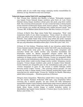 melekat pada air sisa wudlu tetap terjaga sepanjang mereka menambahkan ke
dalamnya air lagi. Barokah itu akan terus berlanjut.
Tabarruk dengan rambut Nabi SAW sepeninggal beliau
5. Dari ‘Utsman ibnu ‘Abdillah ibnu Mauhib, ia berkata, “Keluargaku mengutus
saya kepada Ummu Salamah dengan membawa gelas berisi air. Lalu Ummu
Salamah datang dengan membawa sebuah genta dari perak yang berisi rambut
Nabi. Jika seseorang terkena penyakit ‘ain atau sesuatu hal maka ia datang kepada
Ummu Salamah membawakan bejana untuk mencuci pakaian. “Saya amati genta
itu dan ternyata saya melihat ada beberapa helai rambut berwarna merah,” kata
‘Utsman. HR. Al-Bukhari dalam Kitabul Libaas Bab Maa Yudzkaru fi Al Syaibi.
Al-Imam Al-Hafizh Ibnu Hajar dalam Fathul Bari menegaskan, “Waki’ telah
menjelaskan hadits di atas dalam karangannya. “Genta (Jaljal) itu terbuat dari
perak yang dibuat untuk menyimpan rambut-rambut Nabi yang ada pada Ummu
Salamah. Jaljal adalah benda mirip lonceng yang terbuat dari perak, kuningan
atau tembaga. Kerikil-kerikil yang bergerak-gerak dalam jaljal terkadang dibuang
lalu apa yang dibutuhkan diletakkan dalam jaljal. (Fathul Bari jilid 1 hlm. 353).
Al-Imam Al-‘Aini berkata, “Penjelasan hadits di atas intisarinya adalah bahwa
Ummu Salamah memiliki beberapa helai rambut Nabi SAW yang disembunyikan
dalam sebuah benda mirip genta dan orang-orang ketika mengalami sakit
memohon berkah dari rambut tersebut serta memohon kesembuhan dari
keberkahan rambut itu. Mereka mengambil sebagian rambut Nabi dan
meletakkannya dalam wadah berisi air. Kemudian mereka meminum air yang ada
rambutnya itu hingga mereka sembuh. Keluarga ‘Utsman itu mengambil sedikit
dari rambut itu dan meletakkannya dalam gelas dari perak. Mereka lalu minum air
yang berada dalam wadah tersebut hingga mereka sembuh. Selanjutnya mereka
mengutus ‘Utsman dengan membawa gelas perak itu kepada Ummu Salamah.
Ummu Salamah pun mengambil gelas itu dan meletakkannya pada genta. Lalu
‘Utsman mengamati isi genta itu dan ternyata ia melihat beberapa rambut
berwarna merah. Ucapan ‘Utsman : “Jika seseorang terkena penyakit ‘ain atau
sesuatu hal maka ia datang kepada Ummu Salamah membawakan bejana untuk
mencelup kain dst, adalah ucapan ‘Utsman ibn ‘Abdillah ibn Mauhib. Maksudnya
adalah bahwa keluargaku…. Demikian penafsiran Al-Kirmani.
Sebagian ulama mengatakan, “Maksudnya adalah bahwa orang-orang, jika salah
satu dari mereka. Pendapat Al-Kirmani lebih tepat, yang menjelaskan bahwa
seseorang jika ia terkena penyakit ‘ain atau sesuatu hal maka keluarganya
mengirimkan kepada Ummu Salamah sebuah bejana untuk mencuci pakaian yang
d2si dengan air dan sedikit rambut Nabi yang berkah. Orang tersebut kemudian
duduk dalam bejana tersebut hingga ia sembuh kemudian rambut itu
dikembalikan lagi kepada Ummu Salamah. (‘Umdatul Qaari Syarhu Shahihi AlBukhari jilid 18 hlm. 79 ).

134

 