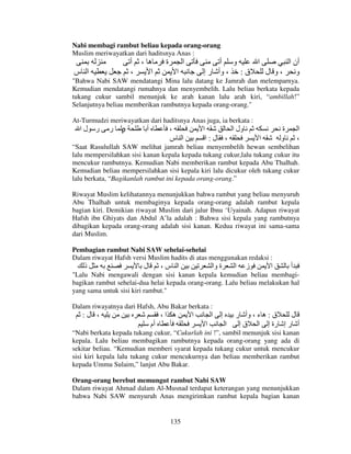 Nabi membagi rambut beliau kepada orang-orang
Muslim meriwayatkan dari haditsnya Anas :

‫ا س‬

‫ه ، أ‬
،
‫ا‬

‫ة‬

‫ا‬

‫و أ‬
‫ا‬
‫أن ا‬
‫ق : ، وأ ر إ‬
‫،و ل‬
‫و‬

‫ا‬

"Bahwa Nabi SAW mendatangi Mina lalu datang ke Jamrah dan melemparnya.
Kemudian mendatangi rumahnya dan menyembelih. Lalu beliau berkata kepada
tukang cukur sambil menunjuk ke arah kanan lalu arah kiri, “ambillah!”
Selanjutnya beliau memberikan rambutnya kepada orang-orang."
At-Turmudzi meriwayatkan dari haditsnya Anas juga, ia berkata :
‫ ر ر لا‬ρ
‫أ‬
،
‫ا‬
‫ول ا‬

‫ا س‬

‫ل:ا‬

،

‫ة‬
‫و‬

‫ا‬

‫ا‬
،

“Saat Rasulullah SAW melihat jamrah beliau menyembelih hewan sembelihan
lalu mempersilahkan sisi kanan kepala kepada tukang cukur,lalu tukang cukur itu
mencukur rambutnya. Kemudian Nabi memberikan rambut kepada Abu Thalhah.
Kemudian beliau mempersilahkan sisi kepala kiri lalu dicukur oleh tukang cukur
lalu berkata, “Bagikanlah rambut ini kepada orang-orang.”
Riwayat Muslim kelihatannya menunjukkan bahwa rambut yang beliau menyuruh
Abu Thalhah untuk membaginya kepada orang-orang adalah rambut kepala
bagian kiri. Demikian riwayat Muslim dari jalur Ibnu ‘Uyainah. Adapun riwayat
Hafsh ibn Ghiyats dan Abdul A’la adalah : Bahwa sisi kepala yang rambutnya
dibagikan kepada orang-orang adalah sisi kanan. Kedua riwayat ini sama-sama
dari Muslim.
Pembagian rambut Nabi SAW sehelai-sehelai
Dalam riwayat Hafsh versi Muslim hadits di atas menggunakan redaksi :

‫ذ‬

‫ل‬

،‫ا س‬

‫ة وا‬

‫ا‬

‫ز‬

‫ا‬

‫أ‬

"Lalu Nabi mengawali dengan sisi kanan kepala kemudian beliau membagibagikan rambut sehelai-dua helai kepada orang-orang. Lalu beliau melakukan hal
yang sama untuk sisi kiri rambut."
Dalam riwayatnya dari Hafsh, Abu Bakar berkata :

:‫، ل‬

،‫ه ا‬
‫أم‬

‫ا‬

‫ا‬
‫ا‬

‫إ‬
‫ا‬

‫ق : ه ء ، وأ ر‬
‫ل‬
‫أ ر إ رة إ ا ق إ‬

“Nabi berkata kepada tukang cukur, “Cukurlah ini !”, sambil menunjuk sisi kanan
kepala. Lalu beliau membagikan rambutnya kepada orang-orang yang ada di
sekitar beliau. “Kemudian memberi syarat kepada tukang cukur untuk mencukur
sisi kiri kepala lalu tukang cukur mencukurnya dan beliau memberikan rambut
kepada Ummu Sulaim,” lanjut Abu Bakar.
Orang-orang berebut memungut rambut Nabi SAW
Dalam riwayat Ahmad dalam Al-Musnad terdapat keterangan yang menunjukkan
bahwa Nabi SAW menyuruh Anas mengirimkan rambut kepala bagian kanan

135

 