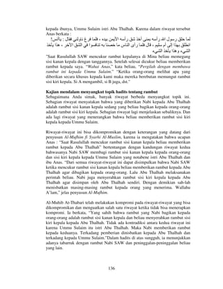 kepada ibunya, Ummu Sulaim istri Abu Thalhah. Karena dalam riwayat tersebut
Anas berkata :

!

‫ل: أ‬
‫،ه ا‬
‫ا‬

‫غ و‬
‫ا ا‬

،

‫ا‬

‫رأ‬
‫أ‬
‫ر ل ا رأ‬
‫رأى ا س‬
‫، ل‬
‫ا إ أم‬
‫ا ء‬
‫ء وه ا‬

‫ا‬
‫ا‬

"Saat Rasulullah SAW mencukur rambut kepalanya di Mina beliau memegang
sisi kanan kepala dengan tanggannya. Setelah selesai dicukur beliau memberikan
rambut kepada saya. “Wahai Anas,” kata beliau, “Pergilah dengan membawa
rambut ini kepada Ummu Sulaim.” “Ketika orang-orang melihat apa yang
diberikan secara khusus kepada kami maka mereka berebutan memungut rambut
sisi kiri kepala. Si A mengambil, si B juga, dst."
Kajian mendalam menyangkut topik hadits tentang rambut
Sebagaimana Anda simak, banyak riwayat berbeda menyangkut topik ini.
Sebagian riwayat menyatakan bahwa yang diberikan Nabi kepada Abu Thalhah
adalah rambut sisi kanan kepala sedang yang beliau bagikan kepada orang-orang
adalah rambut sisi kiri kepala. Sebagian riwayat lagi menjelaskan sebaliknya. Dan
ada lagi riwayat yang menerangkan bahwa beliau memberikan rambut sisi kiri
kepala kepada Ummu Sulaim.
Riwayat-riwayat ini bisa dikompromikan dengan keterangan yang datang dari
penyusun Al-Mufhim fi Syarhi Al-Muslim, karena ia mengatakan bahwa ucapan
Anas : “Saat Rasulullah mencukur rambut sisi kanan kepala beliau memberikan
rambut kepada Abu Thalhah” bertentangan dengan kandungan riwayat kedua
bahwasanya Nabi SAW membagi rambut sisi kanan kepala kepada orang-orang
dan sisi kiri kepala kepada Ummu Sulaim yang notabene istri Abu Thalhah dan
ibu Anas. “Dari semua riwayat-riwayat ini dapat disimpulkan bahwa Nabi SAW
ketika mencukur rambut sisi kanan kepala beliau memberikan rambut kepada Abu
Thalhah agar dibagikan kepada orang-orang. Lalu Abu Thalhah melaksanakan
perintah beliau. Nabi juga menyerahkan rambut sisi kiri kepala kepada Abu
Thalhah agar disimpan oleh Abu Thalhah sendiri. Dengan demikian sah-lah
menisbatkan masing-masing rambut kepada orang yang menerima. Wallahu
A’lam,” jelas penyusun Al-Mufhim.
Al-Muhib At-Thabari telah melakukan kompromi pada riwayat-riwayat yang bisa
dikompromikan dan menguatkan salah satu riwayat ketika tidak bisa menerapkan
kompromi. Ia berkata, “Yang sahih bahwa rambut yang Nabi bagikan kepada
orang-orang adalah rambut sisi kanan kepala dan beliau menyerahkan rambut sisi
kiri kepala kepada Abu Thalhah. Tidak ada kontradiksi antara kedua riwayat ini
karena Ummu Sulaim itu istri Abu Thalhah. Maka Nabi memberikan rambut
kepada keduanya. Terkadang pemberian dinisbatkan kepada Abu Thalhah dan
terkadang kepada Ummu Sulaim.”Dalam hadits di atas sungguh, ia menunjukkan
adanya tabarruk dengan rambut Nabi SAW dan peninggalan-peninggalan beliau
yang lain.

136

 