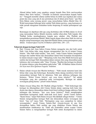 Ahmad dalam hadits yang sanadnya sampai kepada Ibnu Sirin meriwayatkan
bahwa Ibnu Sirin berkata, “’Ubaidah As-Salmani menceritakan kepada hadits
ini.” “Sungguh memiliki sehelai rambut beliau itu lebih saya inginkan dari semua
perak dan emas yang ada di atas permukaan dan di dalam perut bumi,” ujar Ibnu
Sirin. Bukan cuma seorang perawi yang menyebutkan bahwa Khalid ibnu AlWalid menyimpan beberapa helai rambut Nabi dalam pecinya, yang karenanya ia
tidak pernah mengalami kekalahan ketika berperang di medan pertempuran apa
saja.
Keterangan ini diperkuat oleh apa yang disebutkan oleh Al-Mala dalam As-Sirah
yang menyatakan bahwa Khalid meminta rambut ubun-ubun Nabi kepada Abu
Thalhah ketika membagikannya kepada para sahabat. Abu Thalhah pun
mengabulkan permintaan Khalid. Maka bagian depan ubun-ubun Nabi itu relevan
dengan setiap kemenangan yang diperoleh Khalid dalam semua pertempuran yang
diikuti. ‘Umdatul Qaari Syarhu Al-Bukhari jilid 8 hlm. 230 – 231.
Tabarruk dengan keringat Nabi SAW
6. Dari ‘Utsman dari Anas bahwa Ummu Sulaim menggelar alas dari kulit untuk
Nabi. Lalu beliau tidur siang dengan menggunakan alas itu di tempat Ummu
Sulaim. “Jika Nabi telah tertidur,” kata Anas, “maka Ummu Sulaim mengambil
keringat dan rambut beliau lalu dimasukkan dalam botol kemudian dicampurkan
ke dalam minyak wangi sukk.” “Menjelang wafat Anas ibnu Malik berwasiat agar
rambut dan keringat Nabi dimasukkan dalam ramuan obat yang dimasukkan pada
kafannya, dari wewangian sukk.” Kata ‘Utsman, “Rambut dan keringat itu ditaruh
di ramuan obatnya yang dimasukkan pada kafan.” HR. Al-Bukhari dalam Kitabul
Isti’dzan man Zara Qauman Faqaala ‘Indahum.
7. Dalam sebuah riwayat dari Muslim berbunyi : “Nabi masuk menemui kami lalu
beliau tidur siang dan berkeringat. Kemudian ibuku datang membawa botol lalu
memasukkan keringat Nabi ke dalamnya. Nabi pun akhirnya terbangun dan
bertanya, “Wahai Ummu Sulaim!, apa yang kamu lakukan?” “Ini adalah
keringatmu yang aku campurkan pada wewangianku. Keringat ini adalah
wewangian paling harum,” jawab Ummu Sulaim.
8. Dalam riwayat Ishaq ibnu Abi Thalhah sebagai berikut : “Nabi berkeringat lalu
keringat itu dikumpulkan oleh Ummu Sulaim dalam sepotong kulit kuno lalu
diseka dan diperas dimasukkan dalam botol-botol miliknya hingga akhirnya Nabi
terbangun dan bertanya, “Apa yang kamu lakukan?” Kami mengharapkan
keberkahan keringatmu untuk anak-anak kecil kami,” jawab Ummu Sulaim.
“Kamu benar,” lanjut Nabi.Dalam riwayat Abu Qilabah sebagai berikut : “Ummu
Sulaim mengumpulkan keringat Nabi dan dimasukkan dalam wewangian dan
botol. “Apa ini? tanya Nabi. “Keringatmu yang saya campurkan ke dalam
wewangianku,” jawab Ummu Sulaim. Dari riwayat-riwayat di atas bisa
disimpulkan bahwa Nabi melihat apa yang dilakukan Ummu Sulaim dan
membenarkan tindakannya itu. Tidak ada kontradiksi antara ucapan Ummu
Sulaim bahwa ia mengumpulkan keringat Nabi untuk dicampurkan ke dalam
137

 
