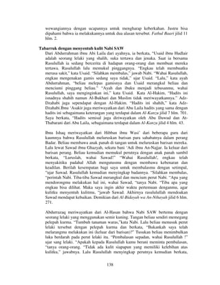 wewangiannya dengan ucapannya untuk mengharap keberkahan. Justru bisa
dipahami bahwa ia melakukannya untuk dua alasan tersebut. Fathul Baari jilid 11
hlm. 2.
Tabarruk dengan menyentuh kulit Nabi SAW
Dari Abdurrahman ibnu Abi Laila dari ayahnya, ia berkata, “Usaid ibnu Hudlair
adalah seorang lelaki yang shalih, suka tertawa dan jenaka. Saat ia bersama
Rasulullah ia sedang bercerita di hadapan orang-orang dan membuat mereka
tertawa. Rasulullah lalu memukul pinggangnya. “Engkau telah membuatku
merasa sakit,” kata Usaid. “Silahkan membalas,” jawab Nabi. “Wahai Rasulullah,
engkau mengenakan gamis sedang saya tidak,” ujar Usaid. “Lalu,” kata ayah
Abdurrahman, “beliau melepas gamisnya dan Usaid merangkul beliau dan
menciumi pinggang beliau.” “Ayah dan ibuku menjadi tebusanmu, wahai
Rasulullah, saya menginginkan ini,” kata Usaid. Kata Al-Hakim, “Hadits ini
isnadnya shahih namun Al-Bukhari dan Muslim tidak meriwayatkannya.” AdzDzahabi juga sependapat dengan Al-Hakim. “Hadits ini shahih,” kata AdzDzahabi.Ibnu ‘Asakir juga meriwayatkan dari Abu Laila hadits yang sama dengan
hadits ini sebagaimana keterangan yang terdapat dalam Al-Kanzu jilid 7 hlm. 701.
Saya berkata, “Hadits semisal juga diriwayatkan oleh Abu Dawud dan AtThabarani dari Abu Laila, sebagaimana terdapat dalam Al-Kanzu jilid 4 hlm. 43.
Ibnu Ishaq meriwayatkan dari Hibban ibnu Wasi’ dari beberapa guru dari
kaumnya bahwa Rasulullah meluruskan barisan para sahabatnya dalam perang
Badar. Beliau membawa anak panah di tangan untuk meluruskan barisan mereka.
Lalu lewat Sawad ibnu Ghazyah, sekutu bani ‘Adi ibnu An-Najjar. Ia keluar dari
barisan perang. Beliau kemudian memukul perutnya dengan anak panah sambil
berkata, “Luruslah, wahai Sawad!” “Wahai Rasulullah!, engkau telah
menyakitiku padahal Allah mengutusmu dengan membawa kebenaran dan
keadilan. Berilah kesempatan bagi saya untuk membalasmu dengan setimpal,
“ujar Sawad. Rasulullah kemudian menyingkap badannya. “Silahkan membalas,
“perintah Nabi. Tiba-tiba Sawad merangkul dan mencium perut Nabi. “Apa yang
mendorongmu melakukan hal ini, wahai Sawad, “tanya Nabi. “Tiba apa yang
engkau bisa dilihat. Maka saya ingin akhir waktu pertemuan denganmu, agar
kulitku menyentuh kulitmu, “jawab Sawad. Akhirnya rasululullah mendoakan
Sawad mendapat kebaikan. Demikian dari Al-Bidayah wa An-Nihayah jilid 6 hlm.
271.
Abdurrazaq meriwayatkan dari Al-Hasan bahwa Nabi SAW bertemu dengan
seorang lelaki yang menggunakan semir kuning. Tangan beliau sendiri memegang
pelepah kurma. “Tumbuh tanaman waras,”kata Nabi. Lalu beliau menusuk perut
lelaki tersebut dengan pelepah kurma dan berkata, “Bukankah saya telah
melarangmu melakukan ini (keluar dari barisan)?” Tusukan beliau menimbulkan
luka berdarah pada perut lelaki itu. “Pembalasan sepadan, wahai Rasulullah !”
ujar sang lelaki. “Apakah kepada Rasulullah kamu berani meminta pembalasan,
“tanya orang-orang. “Tidak ada kulit siapapun yang memiliki kelebihan atas
kulitku,” jawabnya. Lalu Rasulullah menyingkap perutnya kemudian berkata,
138

 