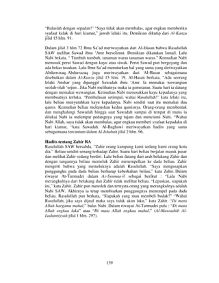 “Balaslah dengan sepadan!” “Saya tidak akan membalas, agar engkau memberiku
syafaat kelak di hari kiamat,” jawab lelaki itu. Demikian dikutip dari Al-Kanzu
jilid 15 hlm. 91.
Dalam jilid 3 hlm 72 Ibnu Sa’ad meriwayatkan dari Al-Hasan bahwa Rasulullah
SAW melihat Sawad ibnu ‘Amr berselimut. Demikian dikatakan Ismail. Lalu
Nabi bekata, “ Tumbuh tumbuh, tanaman waras tanaman waras.” Kemudian Nabi
menusuk perut Sawad dengan kayu atau siwak. Perut Sawad pun bergoyang dan
ada bekas tusukan. Lalu Ibnu Sa’ad menuturkan hal yang sama yang diriwayatkan
Abdurrozaq. Abdurrazaq juga meriwayatkan dari Al-Hasan sebagaimana
disebutkan dalam Al-Kanzu jilid 15 hlm. 19. Al-Hasan berkata, “Ada seorang
lelaki Anshar yang dipanggil Sawadah ibnu ‘Amr. Ia memakai wewangian
seolah-olah ‘urjun . Jika Nabi melihatnya maka ia gemetaran. Suatu hari ia datang
dengan memakai wewangian. Kemudian Nabi menusukkan kayu kepadanya yang
membuatnya terluka. “Pembalasan setimpal, wahai Rasulullah!” kata lelaki itu,
lalu beliau menyerahkan kayu kepadanya. Nabi sendiri saat itu memakai dua
qamis. Kemudian beliau melepaskan kedua qamisnya. Orang-orang membentak
dan menghalangi Sawadah hingga saat Sawadah sampai di tempat di mana ia
dilukai Nabi ia melempar pedangnya yang tajam dan menciumi Nabi. “Wahai
Nabi Allah, saya tidak akan membalas, agar engkau memberi syafaat kepadaku di
hari kiamat, “kata Sawadah. Al-Baghawi meriwayatkan hadits yang sama
sebagaimana tercantum dalam Al-Ishabah jilid 2 hlm. 96.
Hadits tentang Zahir RA
Rasulullah SAW bersabda, “Zahir orang kampung kami sedang kami orang kota
dia.” Beliau sendiri senang terhadap Zahir. Suatu hari beliau berjalan masuk pasar
dan melihat Zahir sedang berdiri. Lalu beliau datang dari arah belakang Zahir dan
dengan tangannya beliau memeluk Zahir menempelkan ke dada beliau. Zahir
mengerti bahwa yang memeluknya adalah Rasulullah. “Saya mengusapkan
punggungku pada dada beliau berharap keberkahan beliau,” kata Zahir. Dalam
riwayat At-Turmudzi dalam As-Syamaa-il sebagai berikut : “Lalu Nabi
merangkulnya dari belakang dan Zahir tidak melihat beliau. “Lepaskan, siapakah
ini,” kata Zahir. Zahir pun menoleh dan ternyata orang yang merangkulnya adalah
Nabi SAW. Akhirnya ia tetap membiarkan punggungnya menempel pada dada
beliau. Rasulullah pun berkata, “Siapakah yang mau membeli budak?” “Wahai
Rasulullah, jika saya dijual maka saya tidak akan laku,” kata Zahir. “Di mata
Allah hargamu mahal,” balas Nabi. Dalam riwayat At-Turmudzi pula : “Di mata
Allah engkau laku” atau “Di mata Allah engkau mahal.” (Al-Mawaahib AlLadunniyyah jilid 1 hlm. 297).

139

 
