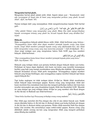 Mengetahui hal-hal ghaib,
Mengetahui hal-hal ghaib adalah milik Allah. Seperti dalam ayat : “Katakanlah: tidak
ada seorangpun di langit dan di bumi yang mengetahui perkara yang ghaib, kecuali
Allah". (Q.S. An-Naml : 65)
Namun terdapat dalil yang menunjukkan Allah menginformasikan kepada Nabi hal-hal
gaib :

‫ِ رُ ل‬
ٍ

َ َ ْ‫َ ْ ِ ِ أ َ ا - إ َ ِ ار‬
ِ ً َ

ََ ُ ِ ْ ُ ََ ِ ْ َ ْ ‫َ ِ ُ ا‬

“(Dia adalah Tuhan) yang mengetahui yang ghaib, Maka Dia tidak memperlihatkan
kepada seorangpun tentang yang ghaib itu, kecuali kepada Rasul yang diridhai-Nya”
(ayat)
Hidayah,
Maka sesungguhnya hidayah adalah khusus milik Allah. Allah berfirman yang Artinya :
“Sesungguhnya kamu tidak akan dapat memberi petunjuk kepada orang yang kamu
kasihi, tetapi Allah memberi petunjuk kepada orang yang dikehendaki-Nya, dan Allah
lebih mengetahui orang-orang yang mau menerima petunjuk.” ( Q.S.Al-Qashash : 56 ),
Akan tetapi terdapat ayat yang menjelaskan bahwa Nabi SAW juga bisa memberi
hidayah. Allah berfirman :

ٍ ِ َ ْ ٍ ‫ِ َا‬
‫ط‬

َ‫وإ َ َ َ ْ ِي إ‬
ِ
َِ

“Dan sesungguhnya kamu benar-benar memberi petunjuk kepada jalan yang lurus."
(Q.S. Asy-Syuura : 52)
Hidayah yang terdapat dalam ayat pertama berbeda dengan hidayah dalam ayat kedua.
Perbedaan ini hanya dapat dipahami oleh kaum mu’minin yang memiliki kemampuan
berfikir yang baik yang mampu membedakan status Khaliq dan makhluk. Jika pengertian
hidayah disamakan niscaya Allah perlu mengatakan "Sesungguhnya engkau memberi
hidayah yang berupa bimbingan, atau sesungguhnya engkau memberi hidayah tapi bukan
seperti hidayah-Ku."
Tapi kedua ungkapan ini tidak terdapat dalam Al-Qur’an. Malah Allah membiarkan
lafadz hidayah tanpa keterangan apapun. Karena orang yang mengesakan Allah dari
kaum muslimin bisa memahami kata-kata dan mengerti perbedaan indikasi dari kata-kata
tersebut menyangkut apa yang disandarkan kepada Allah dan Rasulullah SAW. Masalah
ini sama dengan apa yang terdapat dalam Al-Qur’an yang memberi sifat Rasul dengan
Ar-Ra’fah dan Ar-Rahmah saat Allah berfirman :

ٌ ِ ‫ِ ْ ُ ْ ِ ِ َ ر ُو ٌ ر‬
‫َؤ ف‬
“Amat belas kasihan lagi Penyayang terhadap orang-orang mukmin.”
Dan Allah juga mensifati diri-Nya dengan dua sifat di atas dalam banyak ayat. Sudah
umum diketahui bahwa Ar-Ra’fah dan Ar-Rahmah dalam ayat kedua berbeda arti dengan
Ar-Ra’fah dan Ar-Rahmah dalam ayat pertama. Waktu Allah mensifati Nabi-Nya dengan
kedua sifat tersebut, Dia mensifatinya tanpa embel-embel apapun. Karena orang yang
dikhithabi adalah seorang mu’min yang mengesakan Allah yang mengerti perbedaan
antara Khaliq dan makhluk.

14

 