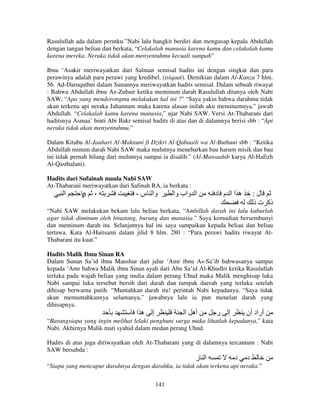 Rasulullah ada dalam perutku.”Nabi lalu bangkit berdiri dan mengusap kepala Abdullah
dengan tangan beliau dan berkata, “Celakalah manusia karena kamu dan celakalah kamu
karena mereka. Neraka tidak akan menyentuhmu kecuali sumpah”
Ibnu ‘Asakir meriwayatkan dari Salman semisal hadits ini dengan singkat dan para
perawinya adalah para perawi yang kredibel. (tsiqaat). Demikian dalam Al-Kanzu 7 hlm.
56. Ad-Daruquthni dalam Sunannya meriwayatkan hadits semisal. Dalam sebuah riwayat
: Bahwa Abdullah ibnu Az-Zubair ketika meminum darah Rasulullah ditanya oleh Nabi
SAW, “Apa yang mendorongmu melakukan hal ini ?” “Saya yakin bahwa darahmu tidak
akan terkena api neraka Jahannam maka karena alasan inilah aku meminumnya,” jawab
Abdullah. “Celakalah kamu karena manusia,” ujar Nabi SAW. Versi At-Thabarani dari
haditsnya Asmaa’ binti Abi Bakr semisal hadits di atas dan di dalamnya berisi sbb : “Api
neraka tidak akan menyentuhmu.”
Dalam Kitabu Al-Jauhari Al-Maknuni fi Dzikri Al-Qabaaili wa Al-Buthuni sbb : “Ketika
Abdullah minum darah Nabi SAW maka mulutnya menebarkan bau harum misik dan bau
ini tidak pernah hilang dari mulutnya sampai ia disalib.” (Al-Mawaahib karya Al-Hafizh
Al-Qasthalani).
Hadits dari Sufainah maula Nabi SAW
At-Thabarani meriwayatkan dari Safinah RA, ia berkata :

‫ا‬

‫ا‬ρ

،

، ‫وا س‬

‫ا واب وا‬

‫ه اا م د‬

:‫ل‬
‫ذآ ت ذ‬

“Nabi SAW melakukan bekam lalu beliau berkata, “Ambillah darah ini lalu kuburlah
agar tidak diminum oleh binatang, burung dan manusia.” Saya kemudian bersembunyi
dan meminum darah itu. Selanjutnya hal ini saya sampaikan kepada beliau dan beliau
tertawa. Kata Al-Haitsami dalam jilid 8 hlm. 280 : “Para perawi hadits riwayat AtThabarani itu kuat.”
Hadits Malik Ibnu Sinan RA
Dalam Sunan Sa’id ibnu Manshur dari jalur ‘Amr ibnu As-Sa’ib bahwasanya sampai
kepada ‘Amr bahwa Malik ibnu Sinan ayah dari Abu Sa’id Al-Khudlri ketika Rasulullah
terluka pada wajah beliau yang mulia dalam perang Uhud maka Malik menghisap luka
Nabi sampai luka tersebut bersih dari darah dan tampak daerah yang terluka setelah
dihisap berwarna putih. “Muntahkan darah itu! perintah Nabi kepadanya. “Saya tidak
akan memuntahkannya selamanya,” jawabnya lalu ia pun menelan darah yang
dihisapnya.

‫ها‬

‫إ‬

‫أه ا‬

‫ر‬

‫إ‬

‫أراد أن‬

“Barangsiapa yang ingin melihat lelaki penghuni surga maka lihatlah kepadanya,” kata
Nabi. Akhirnya Malik mati syahid dalam medan perang Uhud.
Hadits di atas juga diriwayatkan oleh At-Thabarani yang di dalamnya tercantum : Nabi
SAW bersabda :

‫ا ر‬

‫د‬

‫د‬

“Siapa yang mencapur darahnya dengan darahku, ia tidak akan terkena api neraka.”
141

 