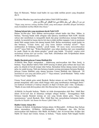Kata Al Haitsami, “Dalam isnad hadits ini saya tidak melihat perawi yang disepakati
dla’if.
Sa’id ibnu Manshur juga meriwayatkan bahwa Nabi SAW bersabda :

‫ن‬

‫إ‬

‫د‬

‫د‬

‫ر‬

‫إ‬

‫أن‬

“Siapa yang merasa senang melihat lelaki yang mencampur darahku dengan darahnya
maka hendaklah melihat Malik ibnu Sinan.”
Tukang bekam lain yang meminum darah Nabi SAW
Dalam Ad-Dlu’afaa’ Ibnu Hibban meriwayatkan sebuah hadits dari Ibnu ‘Abbas, ia
berkata, “Seorang budak milik sebagian suku Quraisy membekam Nabi SAW. Setelah
selesai dari membekam ia mengambil darah dan pergi membawanya menuju belakang
tembok. Ia menoleh ke kanan dan ke kiri dan ia tidak melihat siapapun. Lalu ia meminum
darah Nabi sampai tuntas lalu datang kepada Nabi. Beliau memandang wajah budak itu
dan bertanya, “Celaka kamu, apa yang kamu lakukan terhadap darah?” “Saya
sembunyikan di belakang tembok,” jawab budak. “Di mana kamu menyembunyikan
darah?” tanya Nabi lagi. “Wahai Rasulullah!, saya tahan darahmu dari saya tumpahkan
ke tanah. Darah itu ada dalam perutku,” jawab sang budak. “Pergilah!, engkau telah
melindungi dirimu dari api neraka,” kata Nabi. (Disebutkan oleh Al-Qasthalani dalam
Al-Mawaahib Al-Ladunniyyah).
Hadits Barakah pelayan Ummu Habibah RA
Al-Hafizh Ibnu Hajar mengatakan : Abdurrazaq meriwayatkan dari Ibnu Juraij, ia
berkata, “Saya dikabari bahwa Nabi SAW kencing di dalam gelas terbuat dari kayu lalu
gelas itu ditaruh di bawah tempat tidur beliau. Kemudian beliau datang namun ternyata
gelas itu sudah kosong. Nabi pun bertanya kepada seorang perempuan bernama Barakah,
pelayan Ummu Habibah yang datang bersama Ummu Habibah dari Habasyah. “Di
manakah air seni yang ada dalam gelas ?” “Saya minum,” jawab Barakah. “Sehat, wahai
Ummu Yusuf,” lanjut Nabi.
Ummu Yusuf adalah gelar untuk Barakah. Berkat minum air seni Nabi, Barakah tidak
pernah mengalami sakit sama sekali hingga sakit yang membuatnya meninggal dunia.”
(At-Talkhish Al-Khabir fi Takhriji Ahaditsi Ar-Rafi’I Al-Kabir jilid 1 hlm. 32).Kataku :
“Hadits di atas telah diriwayatkan oleh Abu Dawud dan An-Nasaa’i secara ringkas.
Al-Hafizh As-Suyuthi berkata, “Hadits ini telah disempurnakan oleh Ibnu ‘Abdil Barr
dalam Al-Isti’aab dan di dalamnya terdapat sebagai berikut : Sesungguhnya Nabi
bertanya kepada Barakah tentang air seni yang berada dalam gelas. “Saya telah
meminumnya,” jawab Barakah. Ibnu ‘Abdil Barr lalu menyebutkan kelanjutan hadits.
(Syarhu As-Suyuthi ‘ala Sunan An-Nasaa’i jilid 1 hlm. 32 ).
Hadits Ummu Aiman RA
Al-Imam Al-Hafizh Al-Qasthalani berkata dalam Al-Mawaahib : Al-Hasan ibnu Sufyan
dalam musnadnya, Al-Hakim, Ad-Daruquthni, At-Thabarani, dan Abu Nu’aim
meriwayatkan dari haditsnya Abu Malik An-Nakha’i dari Al-Aswad ibnu Al-Qais dari
Nabih Al-‘Anazi dari Ummu Aiman, ia berkata, ““Suatu malam Nabi bangkit berdiri
142

 